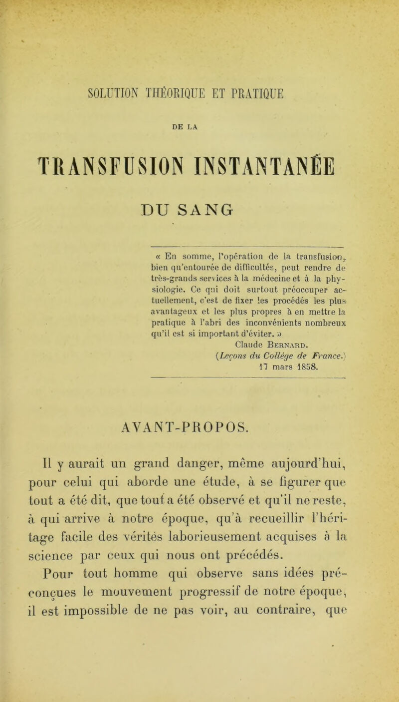 SOLUTION THÉORIQUE ET PRATIQUE DE I.A TRANSFUSION INSTANTANÉE DU SANG « En somme, l’opération de la Iransfnsiori, bien qu’entourée de difficultés, peut rendre de très-grands services îi la médecine et à la phy- siologie. Ce qui doit surtout préoccuper ac- tuellement, c’est de fixer les procédés les plus avantageux et les plus propres à en mettre la pratique h l’abri des inconvénients nombreux qu’il est si important d’éviter. ;> Claude Bernard. {Leçons du Collège de France.) 17 mars 1858. AVANT-PHOPOS. Il y aurait un grand danger, meme aujourd’hui, pour celui qui aborde une étude, à se ligurer que tout a été dit, que tout a été observé et qu’il ne reste, à qui arrive à notre époque, qu’à recueillir l’héri- tage facile des vérités laborieusement acquises è la science par ceux qui nous ont précédés. Pour tout homme qui observe sans idées pré- conçues le mouvement progressif de notre époque, il est impossible de ne pas voir, au contraire, que