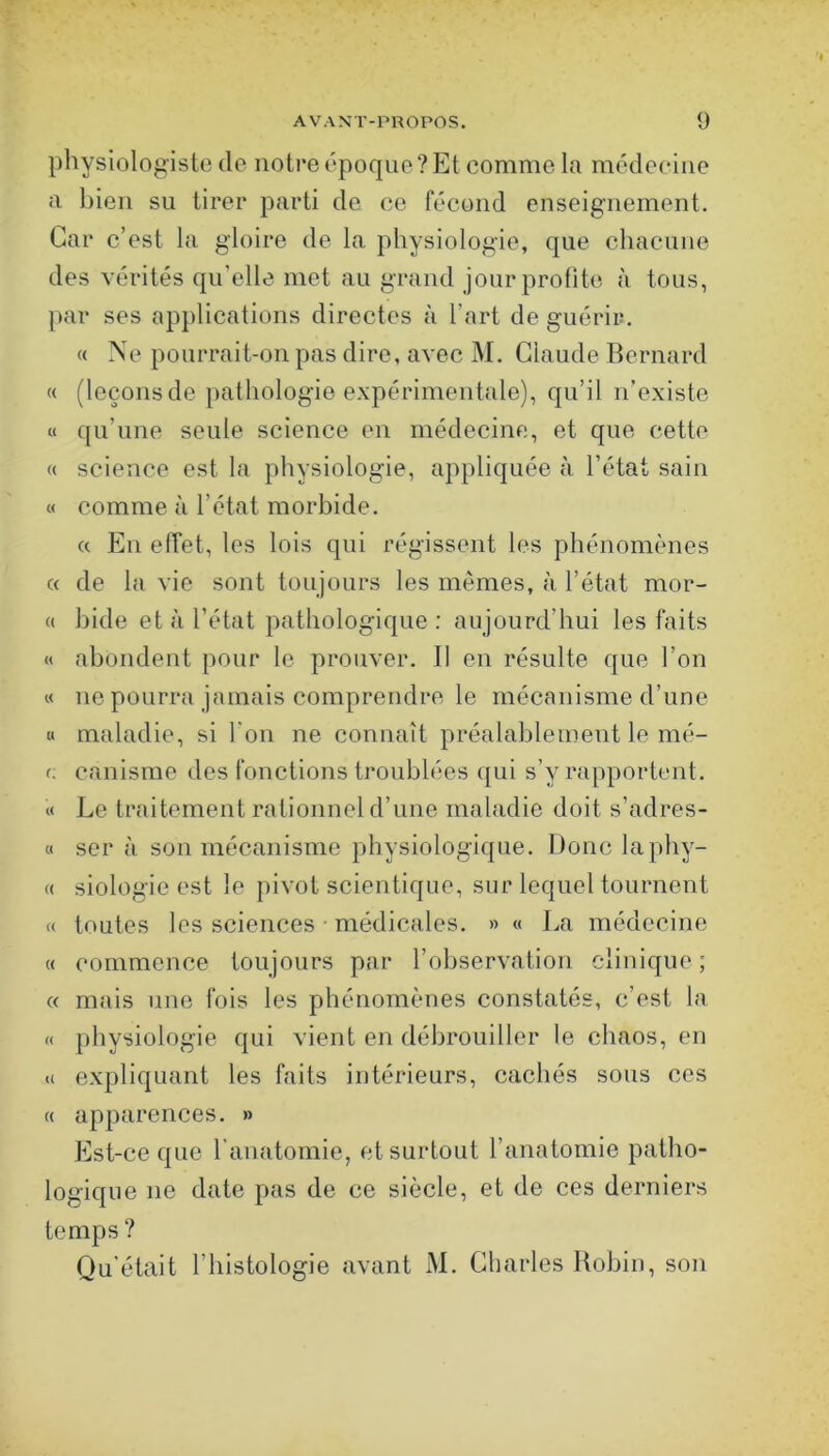 physiologiste de notre époque? Et comme la médecine a bien su tirer parti de ce fécond enseignement. Car c’est la gloire de la physiologie, que chacune des vérités qu’elle met au grand jour profite à tous, par ses applications directes à l’art de guérir, « Ne pourrait-on pas dire, avec M. Claude Bernard « (leçonsde pathologie expérimentale), qu’il n’existe « qu’une seule science en médecine, et que cette « science est la physiologie, appliquée à l’état sain « comme à l’état morbide. « En effet, les lois qui régissent les phénomènes c( de la vie sont toujours les memes, à l’état mor- (( bide et à l’état pathologique : aujourd’hui les faits « abondent pour le prouver. Il en résulte que l’on « ne pourra jamais comprendre le mécanisme d’une « maladie, si l'on ne connaît préalablement le iné- f; canisme des fonctions troublées qui s’y rapportent, « Le traitement rationnel d’une maladie doit s’adres- « ser à. son mécanisme physiologique. Donc laphy- « siologie est le pivot scientique, sur lequel tournent « toutes les sciences • médicales. » « La médecine « commence toujours par l’observation clinique ; « mais une fois les phénomènes constatés, c’est la « physiologie qui vient en débrouiller le chaos, en <( expliquant les faits intérieurs, cachés sous ces « apparences. » Est-ce que l'anatomie, et surtout l’anatomie patho- logique ne date pas de ce siècle, et de ces derniers temps ? Qu'était l’histologie avant M. Charles Robin, son
