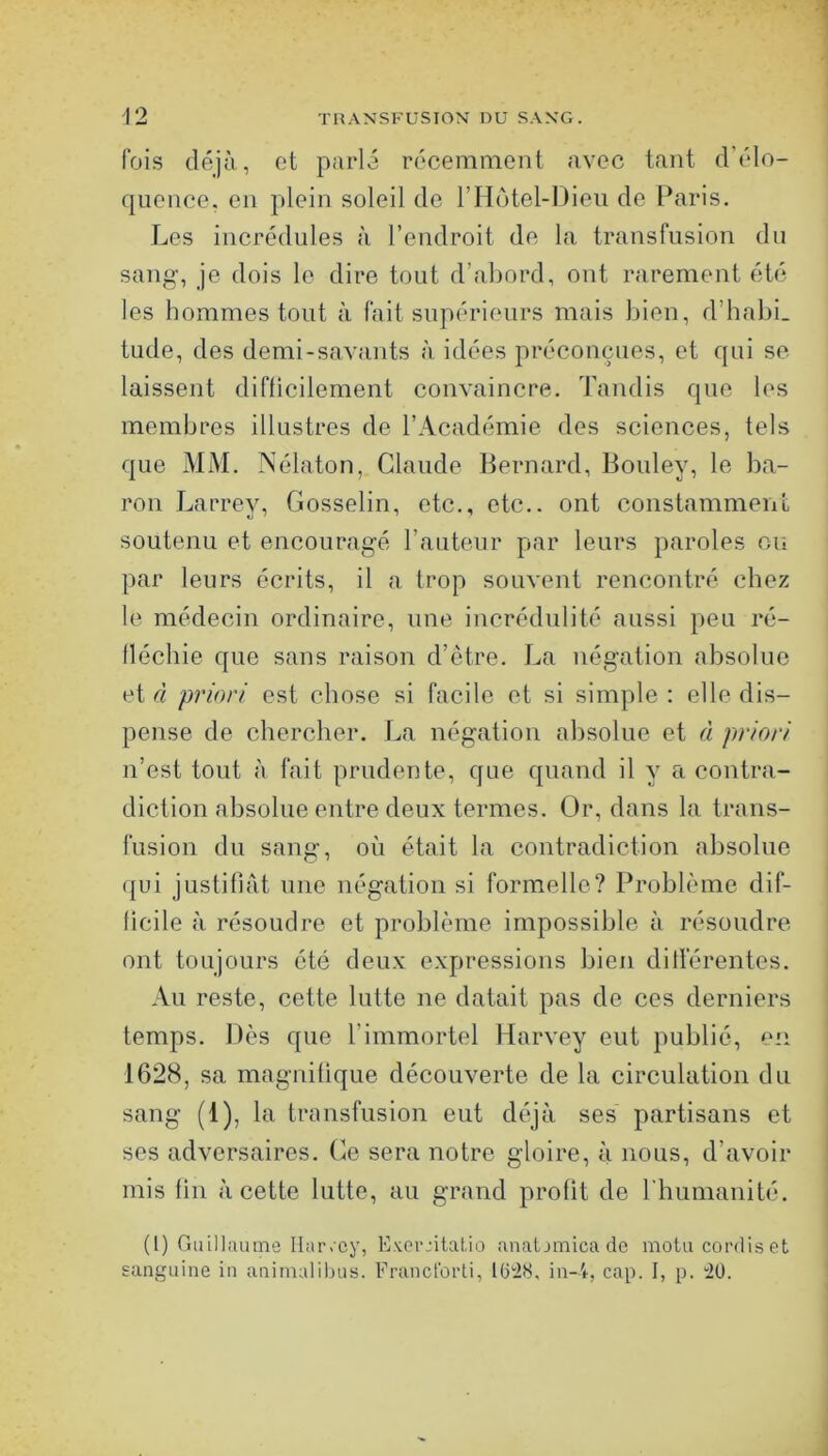 fois déjà, ot parlé récemment avec tant d’élo- quence. en plein soleil de rHôtel-Dieu de Paris. Les incrédules à l’endroit de la transfusion du sang, je dois le dire tout d’abord, ont rarement été les hommes tout à fait supérieurs mais bien, d’habi. tude, des demi-savants à idées préconçues, et qui se laissent difficilement convaincre. Tandis que les membres illustres de l’Académie des sciences, tels que MM. Nélaton, Claude Bernard, Bouley, le ba- ron Larrey, Gosselin, etc., etc., ont constamment soutenu et encouragé l’auteur par leurs paroles ou par leurs écrits, il a trop souvent rencontré chez le médecin ordinaire, une incrédulité aussi peu ré- llécbie que sans raison d’être. La négation absolue et d priori est chose si facile et si simple : elle dis- pense de chercher. La négation absolue et à priori n’est tout à fait prudente, que quand il y a contra- diction absolue entre deux termes. ür, dans la trans- fusion du sang, où était la contradiction absolue qui justifiât une négation si formelle? Problème dif- ficile à résoudre et problème impossible à résoudre ont toujours été deux expressions bien différentes. Au reste, cette lutte ne datait pas de ces derniers temps. Dès que l’immortel Harvey eut publié, en 1628, sa magnifique découverte de la circulation du sang (1), la transfusion eut déjà ses partisans et ses adversaires. Ce sera notre gloire, à nous, d’avoir mis fin à cette lutte, au grand profit do rhumanité, (1) rmillaume Ilar.cy, Exei-jilaLio anatjmicadc motu cordiset sanguine in aniinalilius. Francforti, lüi28, in-4, cap. I, p. '20.