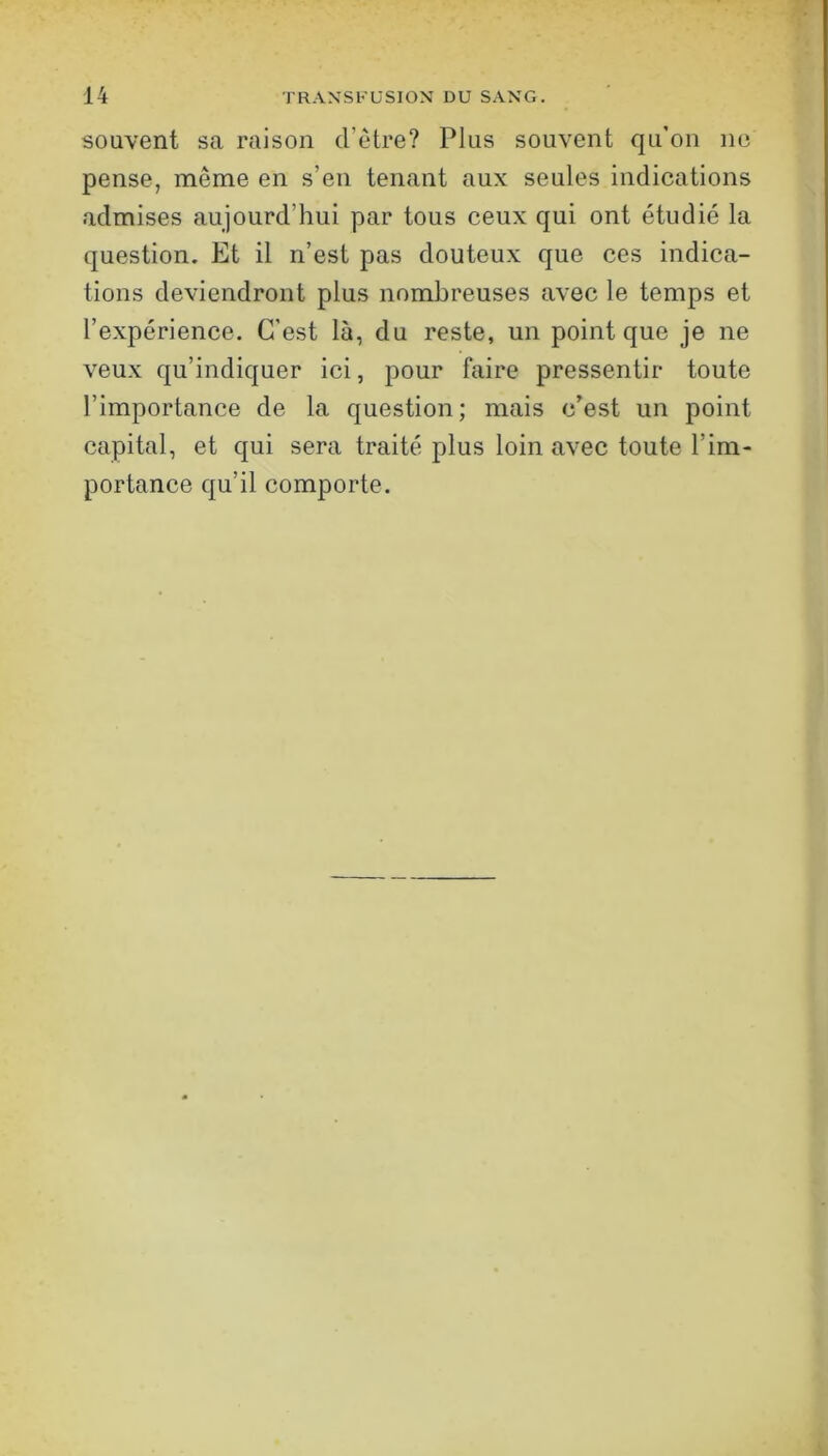 souvent sa raison d’ètre? Plus souvent qu’on ne pense, même en s’en tenant aux seules indications admises aujourd’hui par tous ceux qui ont étudié la question. Et il n’est pas douteux que ces indica- tions deviendront plus nombreuses avec le temps et l’expérience. C’est là, du reste, un point que je ne veux qu’indiquer ici, pour faire pressentir toute l’importance de la question; mais c’est un point capital, et qui sera traité plus loin avec toute l’im- portance qu’il comporte.