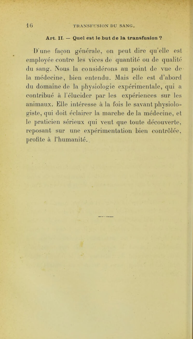 Art. II. — Quel est le but de la transfusion ? D’ime façon générale, on peut dire qu’elle est employée contre les vices de quantité ou de qualité du sang. Nous la considérons au point de vue de la médecine, bien entendu. Mais elle est d’abord du domaine de la physiologie expérimentale, qui a contribué à l’élucider par les expériences sur les animaux. Elle intéresse à la fois le savant physiolo- giste, qui doit éclairer la marche de la médecine, et le praticien sérieux qui veut que toute découverte, reposant sur une expérimentation bien contrôlée, profite à l’humanité..