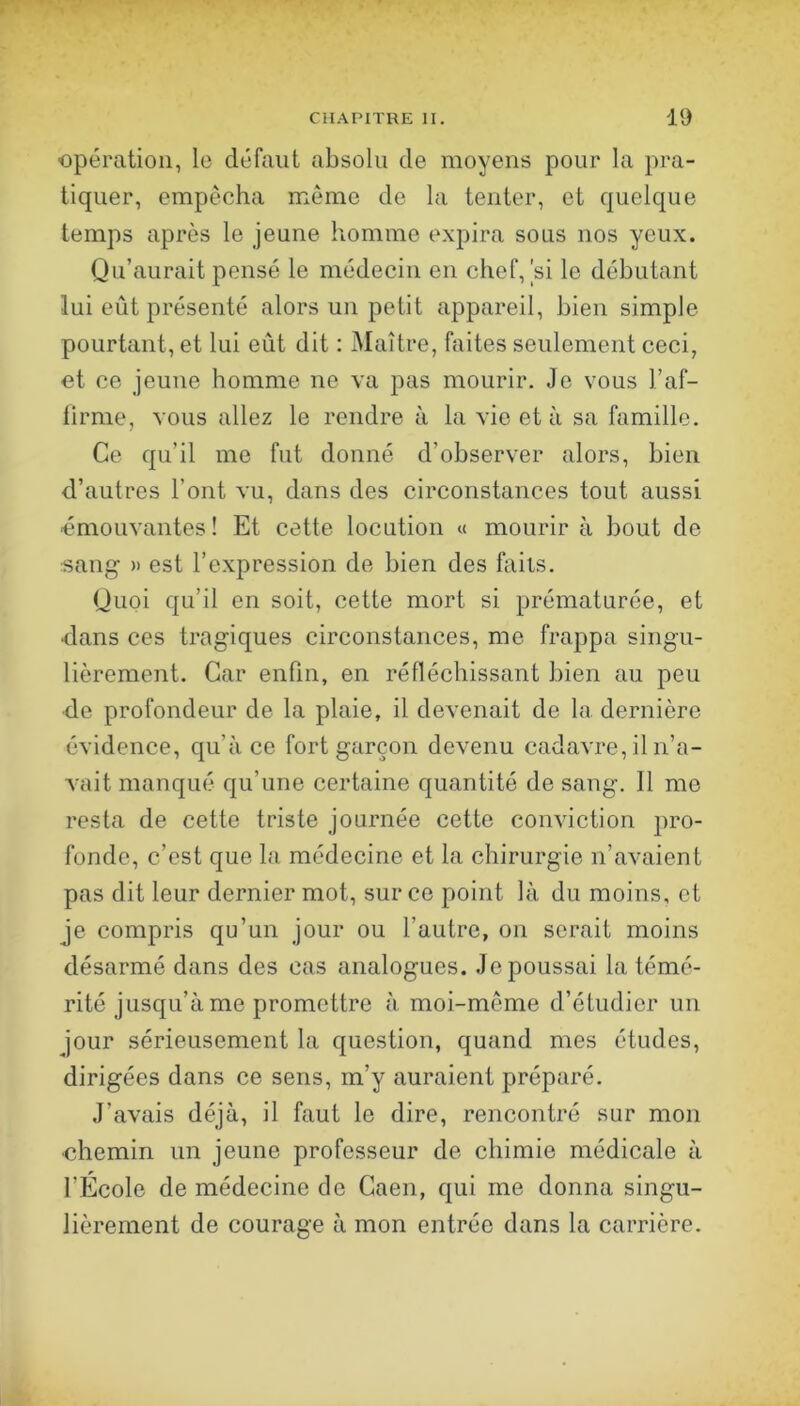 opération, le défaut absolu de moyens pour la pra- tiquer, empêcha meme de la tenter, et quelque temps après le jeune homme expira sous nos yeux. Qu’aurait pensé le médecin en chef, |si le débutant lui eût présenté alors un petit appareil, bien simple pourtant, et lui eût dit : Maître, faites seulement ceci, et ce jeune homme ne va pas mourir. Je vous l’af- lirme, vous allez le rendre à la vie et à sa famille. Ce qu’il me fut donné d’observer alors, bien d’autres l’ont vu, dans des circonstances tout aussi émouvantes ! Et cette locution « mourir à bout de sang » est l’expression de bien des faits. Quoi qu’il en soit, cette mort si prématurée, et dans ces tragiques circonstances, me frappa singu- lièrement. Car enfin, en réfléchissant bien au peu de profondeur de la plaie, il devenait de la dernière évidence, qu’à ce fort garçon devenu cadavre, il n’a- vait manqué qu’une certaine quantité de sang. 11 me resta de cette triste journée cette conviction pro- fonde, c’est que la médecine et la chirurgie n’avaient pas dit leur dernier mot, sur ce point là du moins, et je compris qu’un jour ou l’autre, on serait moins désarmé dans des cas analogues. Je poussai la témé- rité jusqu’à me promettre à moi-même d’étudier un jour sérieusement la question, quand mes études, dirigées dans ce sens, m’y auraient préparé. J’avais déjà, il faut le dire, rencontré sur mon ■chemin un jeune professeur de chimie médicale à l’École de médecine de Caen, qui me donna singu- lièrement de courage à mon entrée dans la carrière.