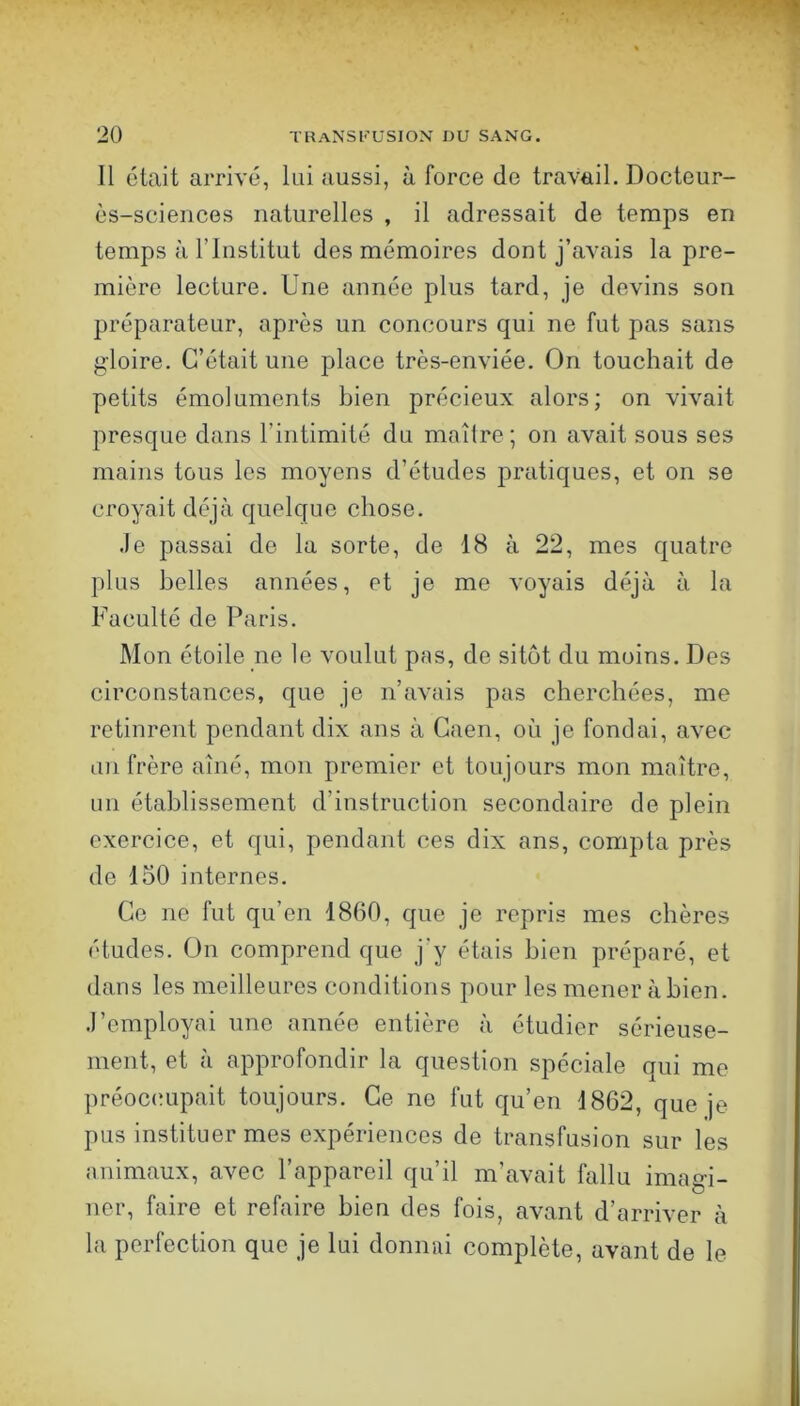 Il était arrivé, lui aussi, à force de travail. Docteur- ès-sciences naturelles , il adressait de temps en temps à rinstitut des mémoires dont j’avais la pre- mière lecture. Une année plus tard, je devins son préparateur, après un concours qui ne fut pas sans gloire. C’était une place très-enviée. On touchait de petits émoluments bien précieux alors; on vivait presque dans l’intimité du maître; on avait sous ses mains tous les moyens d’études pratiques, et on se croyait déjà quelque chose. .le passai de la sorte, de 18 à 22, mes quatre plus belles années, et je me voyais déjà à la Faculté de Paris. Mon étoile ne le voulut pas, de sitôt du moins. Des circonstances, que je n’avais pas cherchées, me retinrent pendant dix ans à Caen, où je fondai, avec un frère aîné, mon premier et toujours mon maître, un établissement d’instruction secondaire de plein exercice, et qui, pendant ces dix ans, compta près de 150 internes. Ce ne fut qu’en 1860, que je repris mes chères études. On comprend que j’y étais bien préparé, et dans les meilleures conditions pour les mener à bien, .l’employai une année entière à étudier sérieuse- ment, et à approfondir la question spéciale qui me préoc(!upait toujours. Ce no fut qu’en 1862, que je pus instituer mes expériences de transfusion sur les animaux, avec l’appareil qu’il m’avait fallu imagi- ner, faire et refaire bien des fois, avant d’arriver à la perfection que je lui donnai complète, avant de le