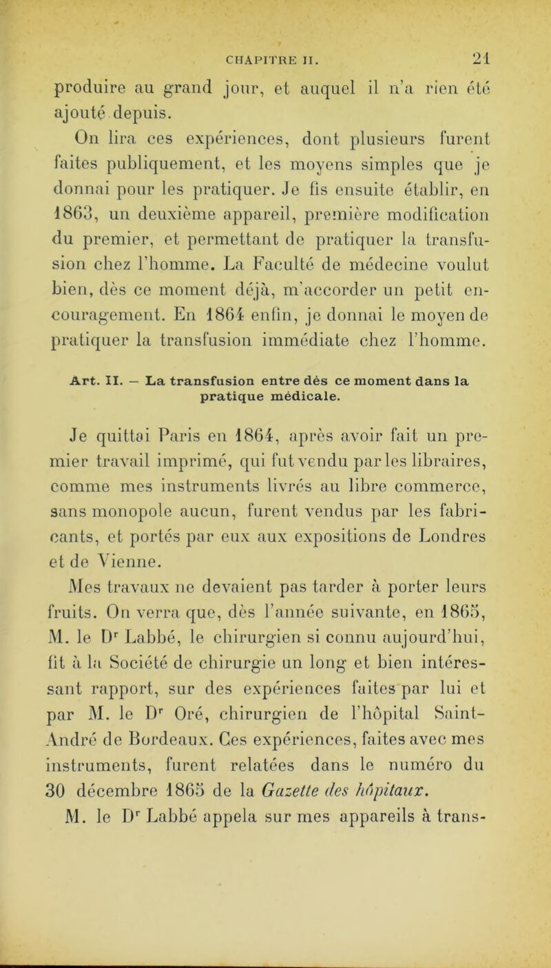 produire au grand jour, et auquel il n’a rien été ajouté depuis. On lira ees expériences, dont plusieurs furent faites publiquement, et les moyens simples que je donnai pour les pratiquer. Je fis ensuite établir, en 1863, un deuxième appareil, première modification du premier, et permettant de pratiquer la transfu- sion chez riiomme. La Faculté de médecine voulut bien, dès ce moment déjà, m’accorder un petit en- couragement. En 1864 enfin, je donnai le moyen de pratiquer la transfusion immédiate chez l’homme. Art. II. — La transfusion entre dés ce moment dans la pratique médicale. Je quittai Paris en 1864, après avoir fait un pre- mier travail imprimé, qui fut vendu parles libraires, comme mes instruments livrés au libre commerce, sans monopole aucun, furent vendus par les fabri- cants, et portés par eux aux expositions de Londres et de Vienne. Mes travaux ne devaient pas tarder à porter leurs fruits. On verra que, dès l’année suivante, en 1865, iM. le D'' Labbé, le chirurgien si connu aujourd’hui, fit à la Société de chirurgie un long et bien intéres- sant rapport, sur des expériences faites par lui et par M. le D' Oré, chirurgien de l’hôpital Saint- André de Bordeaux, Ces expériences, faites avec mes instruments, furent relatées dans le numéro du 30 décembre 1865 de la Gazette des hôpitaux. M. le !)'■ Labbé appela sur mes appareils à trans-