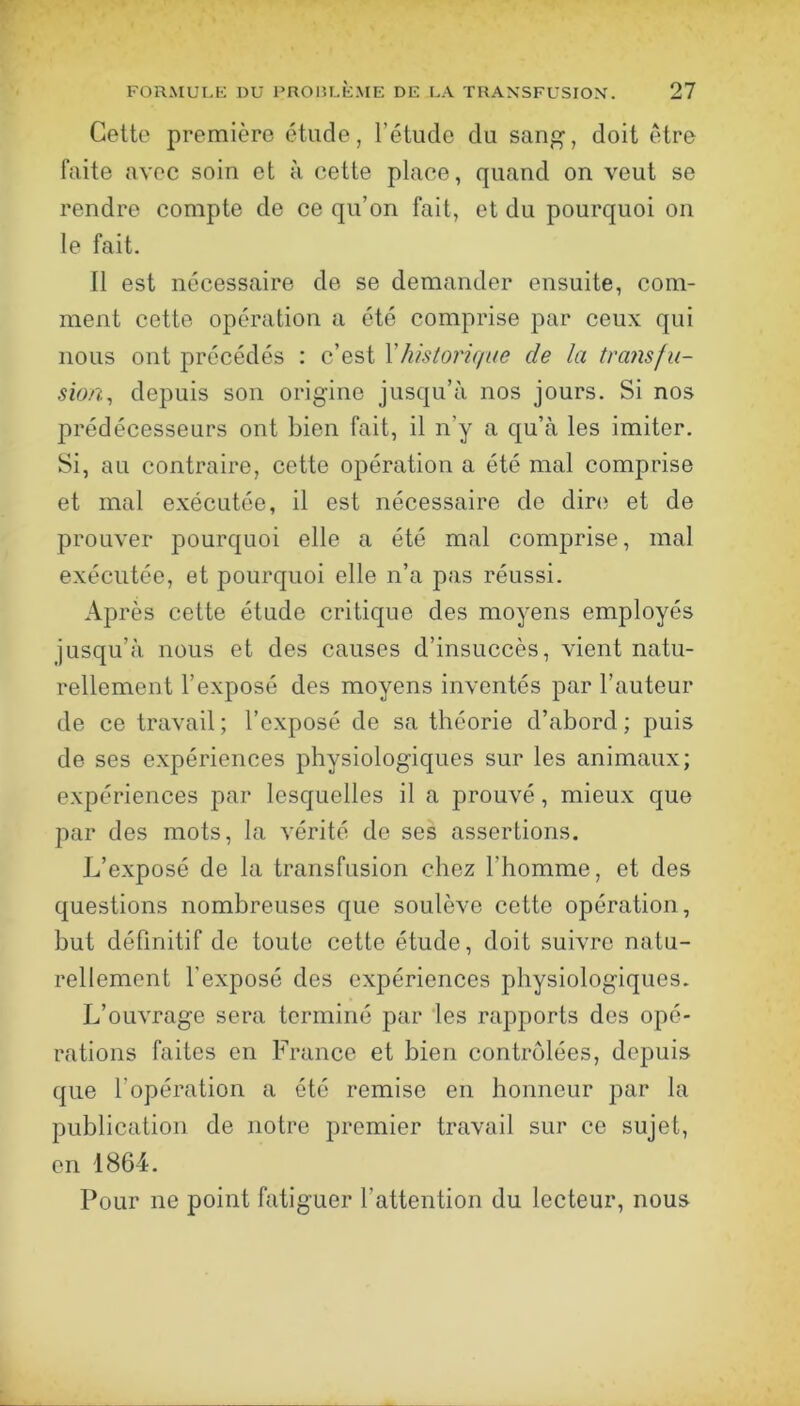 Cette première étude, l’étude du sanj^, doit être faite avec soin et à cette place, quand on veut se rendre compte de ce qu’on fait, et du pourquoi on le fait. Il est nécessaire de se demander ensuite, com- ment cette opération a été comprise par ceux qui nous ont précédés : c’est Vhistorique de la tra?is/u- sion, depuis son origine jusqu’à nos jours. Si nos prédécesseurs ont bien fait, il n’y a qu’à les imiter. Si, au contraire, cette opération a été mal comprise et mal exécutée, il est nécessaire de dire et de prouver pourquoi elle a été mal comprise, mal exécutée, et pourquoi elle n’a pas réussi. Après cette étude critique des moyens employés jusqu’à nous et des causes d’insuccès, vient natu- rellement l’exposé des moyens inventés par l’auteur de ce travail ; l’exposé de sa théorie d’abord ; puis de ses expériences physiologiques sur les animaux; expériences par lesquelles il a prouvé, mieux que par des mots, la vérité de ses assertions. L’exposé de la transfusion chez l’homme, et des questions nombreuses que soulève cette opération, but définitif de toute cette étude, doit suivre natu- rellement l’exposé des expériences physiologiques. L’ouvrage sera terminé par les rapports des opé- rations faites en France et bien contrôlées, depuis que l’opération a été remise en honneur par la publication de notre premier travail sur ce sujet, en 1864. Pour ne point fatiguer l’attention du lecteur, nous