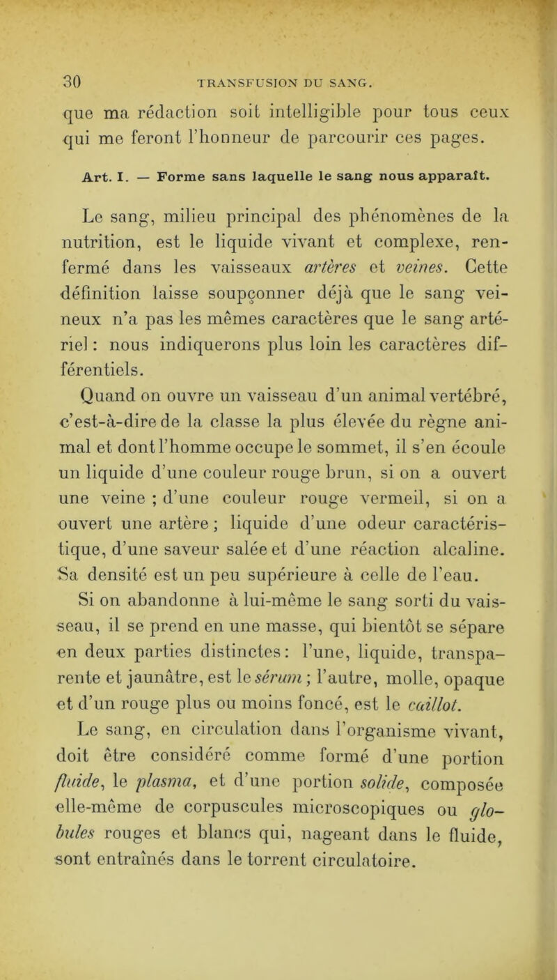 que ma rédaction soit intelligible pour tous ceu.x; qui me feront l’honneur de parcourir ces pages. Art. I. — Forme sans laquelle le sang nous apparaît. Le sang, milieu principal des phénomènes de la nutrition, est le liquide vivant et complexe, ren- fermé dans les vaisseaux artères et veines. Cette définition laisse soupçonner déjà que le sang vei- neux n’a pas les mêmes caractères que le sang arté- riel : nous indiquerons plus loin les caractères dif- férentiels. Quand on ouvre un vaisseau d’un animal vertébré, c’est-à-dire de la classe la plus élevée du règne ani- mal et dont l’homme occupe le sommet, il s’en écoule un liquide d’une couleur rouge brun, si on a ouvert une veine ; d’une couleur rouge vermeil, si on a ouvert une artère ; liquide d’une odeur caractéris- tique, d’une saveur salée et d’une réaction alcaline. Sa densité est un peu supérieure à celle de l’eau. Si on abandonne à lui-même le sang sorti du vais- seau, il se prend en une masse, qui bientôt se sépare en deux parties distinctes: l’une, liquide, transpa- rente et jaunâtre, est \q sérum ; l’autre, molle, opaque et d’un rouge plus ou moins foncé, est le caillot. Le sang, en circulation dans l’organisme vivant, doit être considéré comme formé d’une portion fluide., le plasma, et d’une portion solide, composée elle-même de corpuscules microscopiques ou glo- bules rouges et blancs qui, nageant dans le fluide sont entraînés dans le torrent circulatoire.