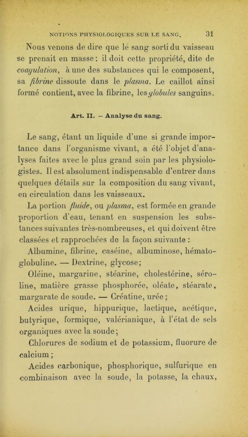 Nous venons de dire que lé sang sorti du vaisseau se prenait en masse ; il doit cette propriété, dite de coagulation^ à une des substances qui le composent, sa fibrine dissoute dans le plasma. Le caillot ainsi formé contient, avec la fibrine, \&sglobules sanguins. Art. II. — Analyse du sang. Le sang, étant un liquide d’une si grande impor- tance dans l’organisme vivant, a été l’objet d’ana- lyses faites avec le plus grand soin par les physiolo- gistes. Il est absolument indispensable d’entrer dans quelques détails sur la composition du sang vivant, en circulation dans les vaisseaux. La portion fluide., ou plasma., est formée en grande proportion d’eau, tenant en suspension les subs- tances suivantes très-nombreuses, et qui doivent être classées et rapprochées do la façon suivante : Albumine, fibrine, caséine, albuminose, hémato- globuline. — Dextrine, glycose; Oléine, margarine, stéarine, cholestérine, séro- line, matière grasse phosphorée, oléate, stéarate, margarate de soude. — Créatine, urée ; Acides urique, hippurique, lactique, acétique, butyrique, formique, valérianique, à l’état de sels organiques avec la soude ; Chlorures de sodium et de potassium, fluorure de calcium ; Acides carbonique, phosphorique, sulfurique en combinaison avec la soude, la potasse, la chaux,