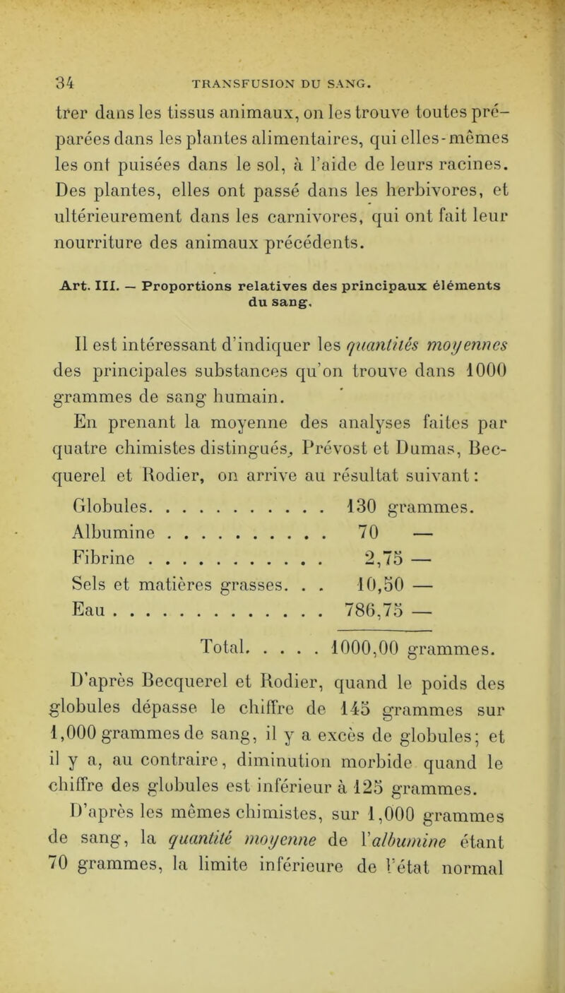 trer dans les tissus animaux, on les trouve toutes pré- parées clans les plantes alimentaires, cjui elles-mêmes les ont puisées dans le sol, à l’aide de leurs racines. Des plantes, elles ont passé dans les herbivores, et ultérieurement dans les carnivores, c{ui ont fait leur nourriture des animaux précédents. Art. III. — Proportions relatives des principaux éléments du sang. Il est intéressant d’indicjuer les quantités moyennes des principales substances cju’on trouve dans 1000 grammes de sang humain. En prenant la moyenne des analyses faites par cjuatre chimistes distingués^ Prévost et Dumas, Bec- querel et Rodier, on arrive au résultat suivant : Globules 130 grammes. Albumine 70 — Hbrine 2,75 — Sels et matières grasses. . . 10,50 — Eau 780,75 — Total 1000,00 grammes. D’après Becquerel et Rodier, quand le poids des globules dépasse le chiffre de 145 grammes sur 1,000 grammes de sang, il y a excès de globules; et il y a, au contraire, diminution morbide quand le chiffre des globules est inférieur à 125 grammes. D’après les mêmes chimistes, sur 1,000 grammes de sang, la quantité moyenne de Valbumine étant 70 grammes, la limite inférieure de l’état normal