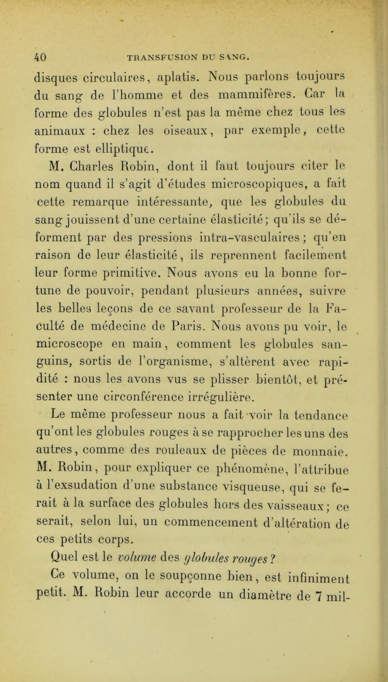 disques circulaires, aplatis. Nous parlons toujours du sang de l’homme et des mammifères. Car la forme des globules n’est pas la même chez tous les animaux : chez les oiseaux, par exemple, cette forme est elliptique. M. Charles Robin, dont il faut toujours citer le nom quand il s’agit d’études microscopiques, a fait cette remarque intéressante, que les globules du sang jouissent d’une certaine élasticité; qu’ils se dé- forment par des pressions intra-vasculaires ; qu’en raison de leur élasticité, ils reprennent facilement leur forme primitive. Nous avons eu la bonne for- tune de pouvoir, pendant plusieurs années, suivre les belles leçons de ce savant professeur de la Fa- culté de médecine de Paris. Nous avons pu voir, le microscope en main, comment les globules san- guins, sortis de l’organisme, s’altèrent avec rapi- dité : nous les avons vus se plisser bientôt, et pré- senter une circonférence irrégulière. Le même professeur nous a fait voir la tendance qu’ont les globules rouges à se rapprocher les uns des autres, comme des rouleaux de pièces de monnaie. M. Robin, pour expliquer ce phénomène, l’attribue à l’exsudation d’une substance visqueuse, qui se fe- rait à la surface des globules hors des vaisseaux ; ce serait, selon lui, uii commencement d’altération de ces petits corps. Quel est le volume des (jlobules rouges ? Ce volume, on le soupçonne bien, est infiniment petit. M. Robin leur accorde un diamètre de 7 mil-