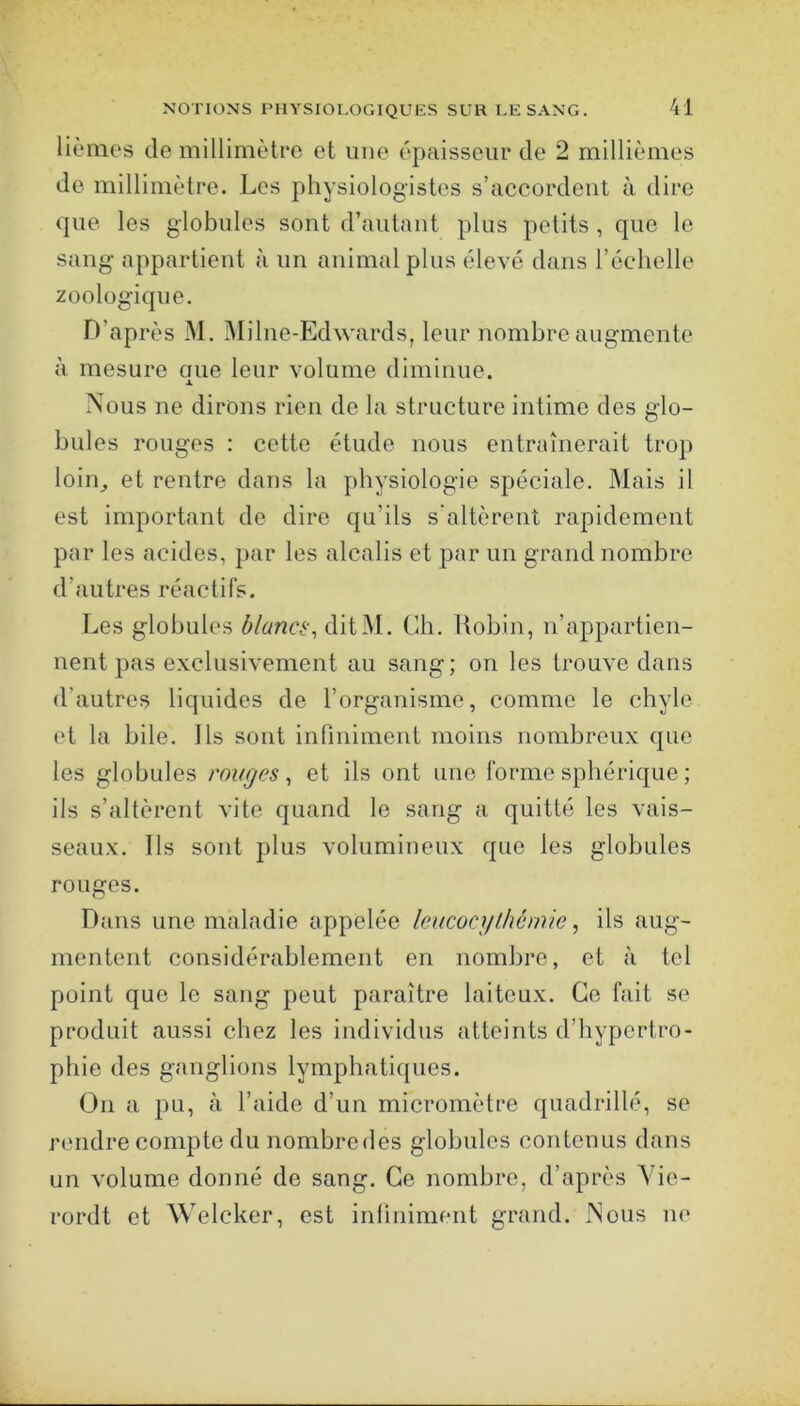 lièmG's de millimètfo et une épaisseur de 2 millièmes de millimètre. Les physiologistes s’accordent à dire que les globules sont d’autant plus petits , que le sang appartient à un animal plus élevé dans l’échelle zoologique. D’après M. Milne-Edwards, leur nombre augmente à mesure aue leur volume diminue. Nous ne dirons rien de la structure intime des glo- bules rouges : cette étude nous entraînerait trop loin^ et rentre dans la physiologie spéciale. Mais il est important de dire qu’ils s'altèrent rapidement par les acides, par les alcalis et par un grand nombre d’autres réactifs. Les globules blancé., ditM. Cb. Robin, n’appartien- nent pas exclusivement au sang; on les trouve dans d’autres liquides de l’organisme, comme le chyle et la bile. Ils sont infiniment moins nombreux que les globules rouges, et ils ont une forme sphérique ; ils s’altèrent vite quand le sang a quitté les vais- seaux. Ils sont plus volumineux que les globules rouges. Dans une maladie appelée leucocgthcniie, ils aug- mentent considérablement en nombre, et à tel point que le sang peut paraître laiteux. Ce fait se produit aussi chez les individus atteints d’hypertro- phie des ganglions lymphatiques. On a pu, à l’aide d’un micromètre quadrillé, se rendre compte du nombredes globules contenus dans un volume donné de sang. Ce nombre, d’après Vie- rordt et Welcker, est infiniment grand. Nous ne