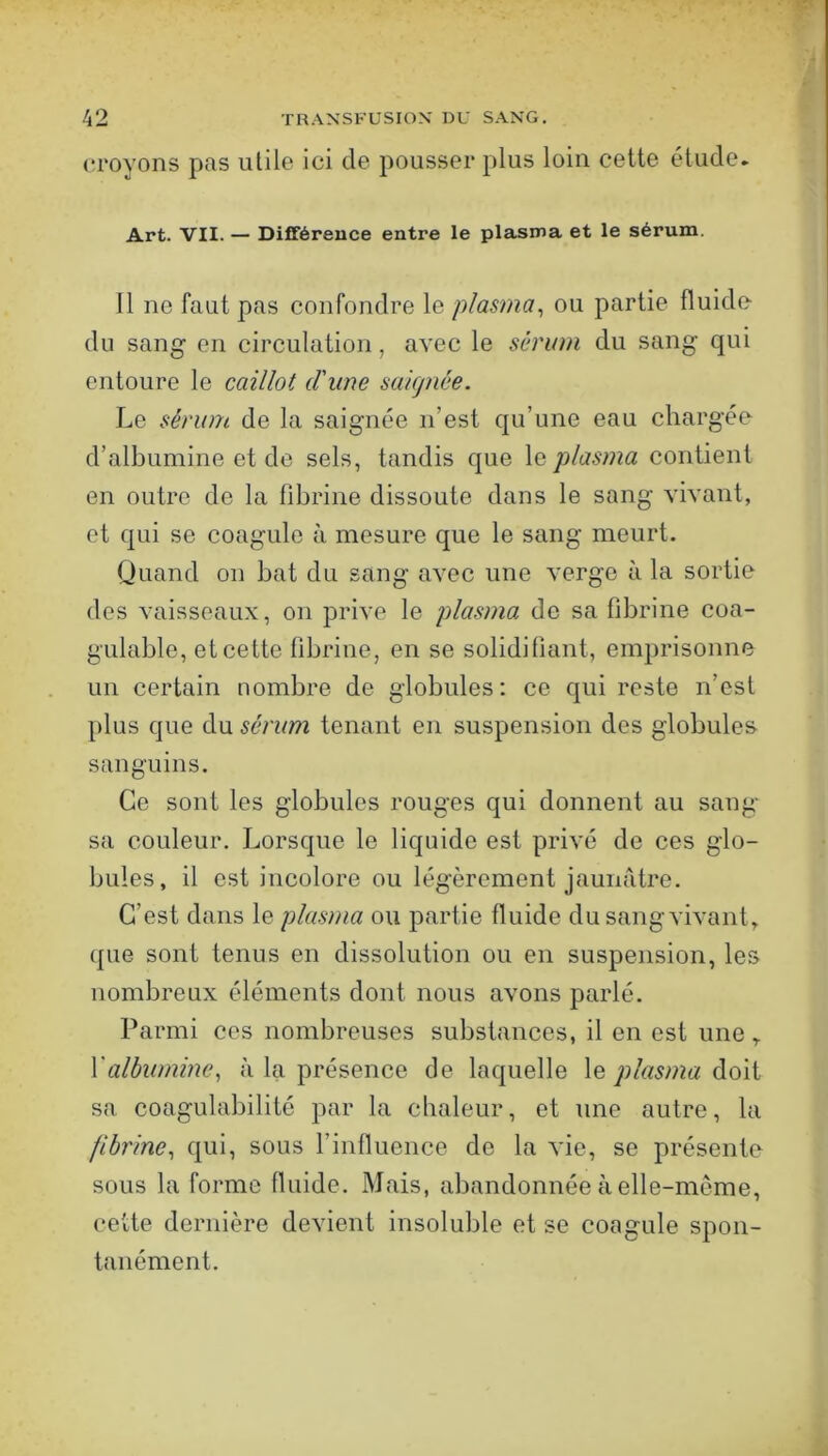 croyons pas utile ici de pousser plus loin cette étude. Art. VII. — Différence entre le plasma et le sérum. 11 ne faut pas confondre le plasma^ ou partie fluide du sang en circulation, avec le sérum du sang qui entoure le caillot d'une saignée. Le sérum de la saignée n’est qu’une eau chargée d’albumine et de sels, tandis que le plasma contient en outre de la fibrine dissoute dans le sang vivant, et qui se coagule à mesure que le sang meurt. Quand on bat du sang avec une verge à la sortie des vaisseaux, on prive le plasma de sa fibrine coa- gulable, et cette fibrine, en se solidifiant, emprisonne un certain nombre de globules; ce qui reste n’est plus que du sérum tenant en suspension des globules sanguins. Ce sont les globules rouges qui donnent au sang sa couleur. Lorsque le liquide est privé de ces glo- bules, il est incolore ou légèrement jaunritre. C’est dans le plasma ou partie fluide du sang vivant, que sont tenus en dissolution ou en suspension, les nombreux éléments dont nous avons parlé. Parmi ces nombreuses substances, il en est une, Yalbumine^ à la présence de laquelle le plasma doit sa coagulabilité par la chaleur, et une autre, la fibrine, qui, sous l’influence de la vie, se présente sous la forme fluide. Mais, abandonnée à elle-meme, cette dernière devient insoluble et se coagule spon- tanément.