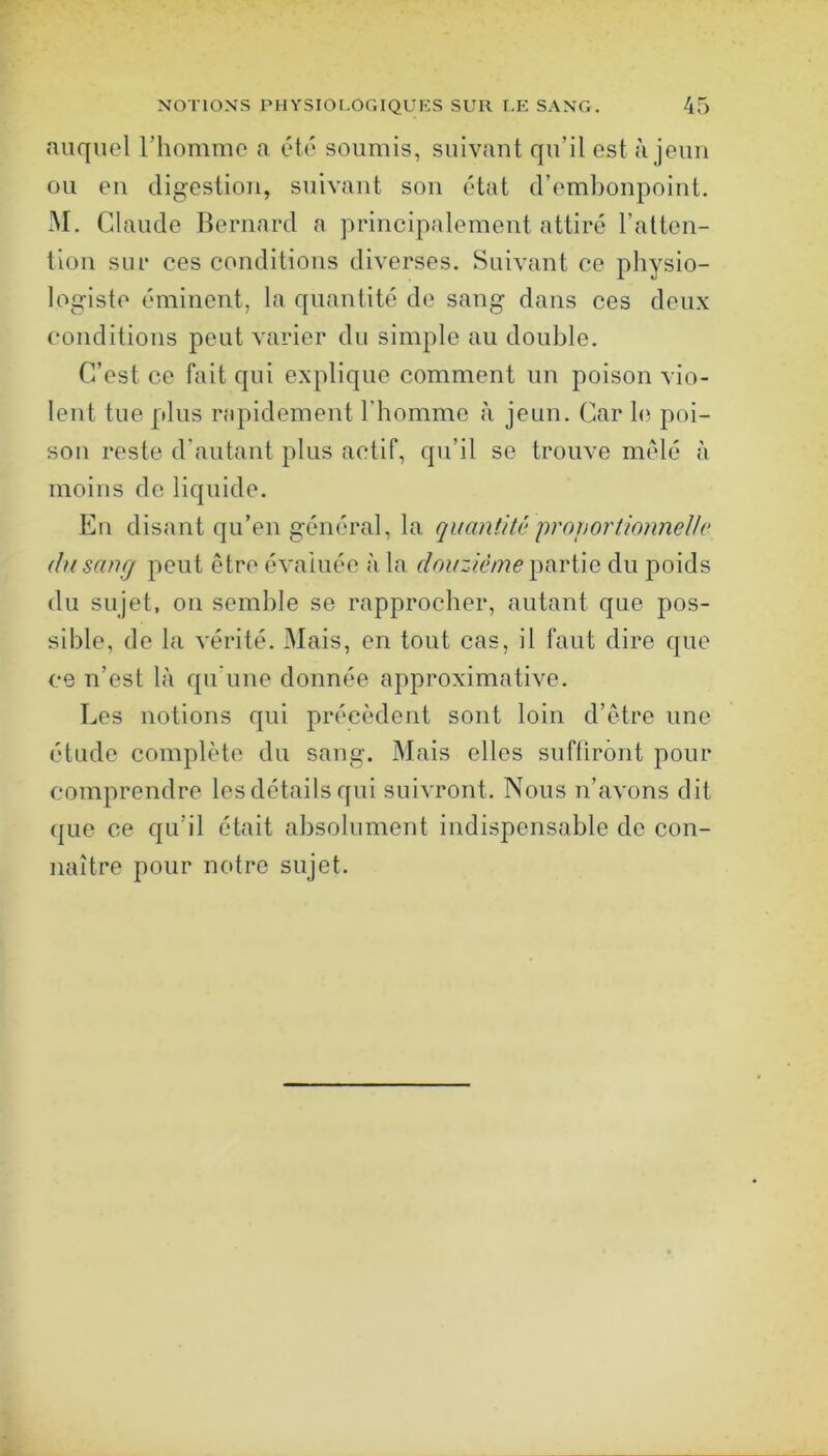 auquel riiommo a été soumis, suivant qu’il est à jeun ou en digestion, suivant son état d’embonpoint. M. Claude Bernard a principalement attiré l’atten- tion sur ces conditions diverses. Suivant ce physio- logiste éminent, la quantité de sang dans ces deux conditions peut varier du simple au double. C’est ce fait qui explique comment un poison vio- lent tue plus rapidement riiommo à jeun. Car le poi- son reste d'autant plus actif, qu’il se trouve mêlé à moins do liquide. En disant qu’en général, la quantit(’ projiortionnellc du sang peut être évaluée à la douzième du poids du sujet, on semble se rapprocher, autant que pos- sible, de la vérité. Mais, en tout cas, il faut dire que ce n’est là qu’une donnée approximative. Les notions qui précèdent sont loin d’être une étude complète du sang. Mais elles suftirônt pour comprendre les détails qui suivront. Nous n’avons dit que ce qu’il était absolument indispensable de con- naître pour notre sujet.