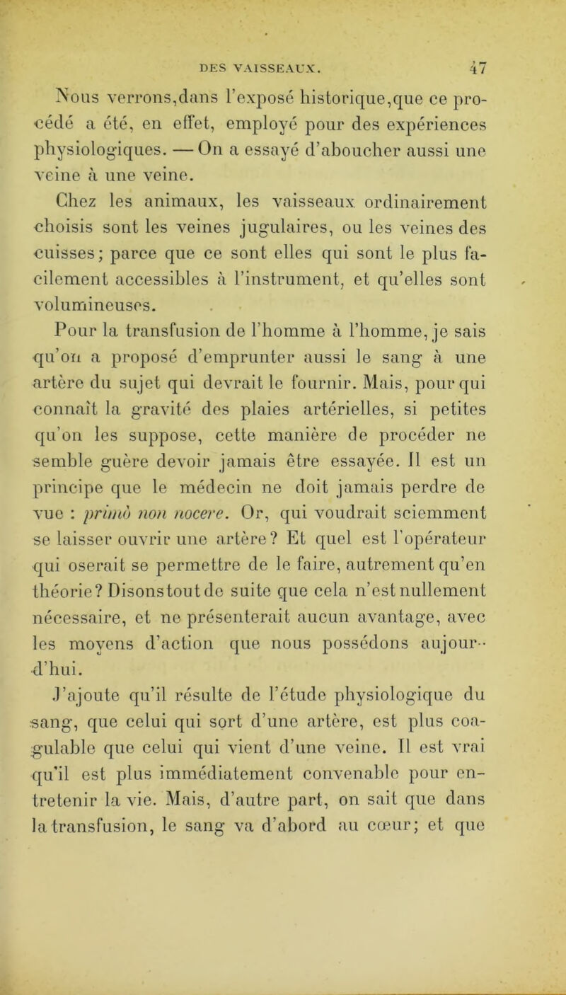 » P* Nous verrons,dans l’exposé historique,que ce pro- cédé a été, en effet, employé pour des expériences physiologiques. —On a essayé d’aboucher aussi une veine à une veine. Chez les animaux, les vaisseaux ordinairement choisis sont les veines jugulaires, ou les veines des cuisses; parce que ce sont elles qui sont le plus fa- cilement accessibles à l’instrument, et qu’elles sont volumineuses. Pour la transfusion de l’homme à l’homme, je sais qu’on a proposé d’emprunter aussi le sang à une artère du sujet qui devrait le fournir. Mais, pour qui connaît la gravité des plaies artérielles, si petites qu’on les suppose, cette manière de procéder ne semble guère devoir jamais être essayée. 11 est un principe que le médecin ne doit jamais perdre de vue : primo non nocere. Or, qui voudrait sciemment se laisser ouvrir une artère? P]t quel est l’opérateur qui oserait se permettre de le faire, autrement qu’en théorie? Disons tout de suite que cela n’est nullement nécessaire, et ne présenterait aucun avantage, avec les moyens d’action que nous possédons aujour - d’hui. .l’ajoute qu’il résulte de l’étude physiologique du sang, que celui qui sort d’une artère, est plus coa- gulable que celui qui vient d’une veine. 11 est vrai qu’il est plus immédiatement convenable pour en- tretenir la vie. Mais, d’autre part, on sait que dans la transfusion, le sang va d’abord an cœur; et que
