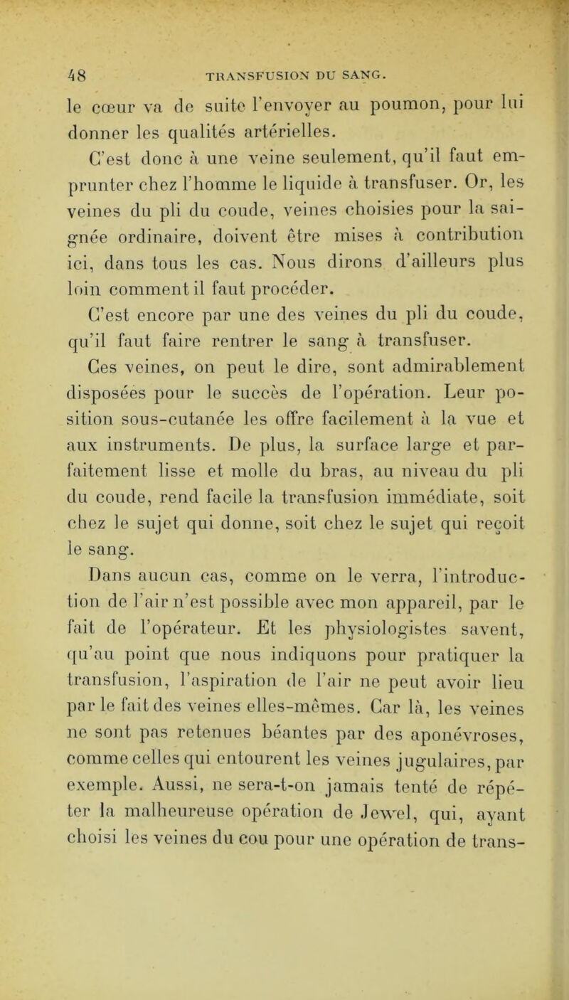 le cœur va de suite l’envoyer au poumon, pour lui donner les qualités artérielles. C’est donc à une veine seulement, qu’il faut em- prunter chez l’homme le liquide à transfuser. Or, les veines du pli du coude, veines choisies pour la sai- gnée ordinaire, doivent etre mises à contribution ici, dans tous les cas. Nous dirons d’ailleurs plus loin comment il faut procéder. C’est encore par une des veines du pli du coude, qu’il faut faire rentrer le sang à transfuser. Ces veines, on peut le dire, sont admirablement disposées pour le succès de l’opération. Leur po- sition sous-cutanée les offre facilement à la vue et aux instruments. De plus, la surface large et par- faitement lisse et molle du bras, au niveau du pli du coude, rend facile la transfusion immédiate, soit chez le sujet qui donne, soit chez le sujet qui reçoit le sang. Dans aucun cas, comme on le verra, l’introduc- tion de l’air n’est possible avec mon appareil, par le fait de l’opérateur. Et les ])hysiologistes savent, ([u’au point que nous indiquons pour pratiquer la transfusion, l’aspiration de l’air ne peut avoir lieu par le fait des veines elles-mêmes. Car là, les veines ne sont pas retenues béantes par des aponévroses, comme celles qui entourent les veines jugulaires, par exemple. Aussi, ne sera-t-on jamais tenté de répé- ter la malheureuse opération de .lewel, qui, ayant choisi les veines du cou pour une opération de trans-