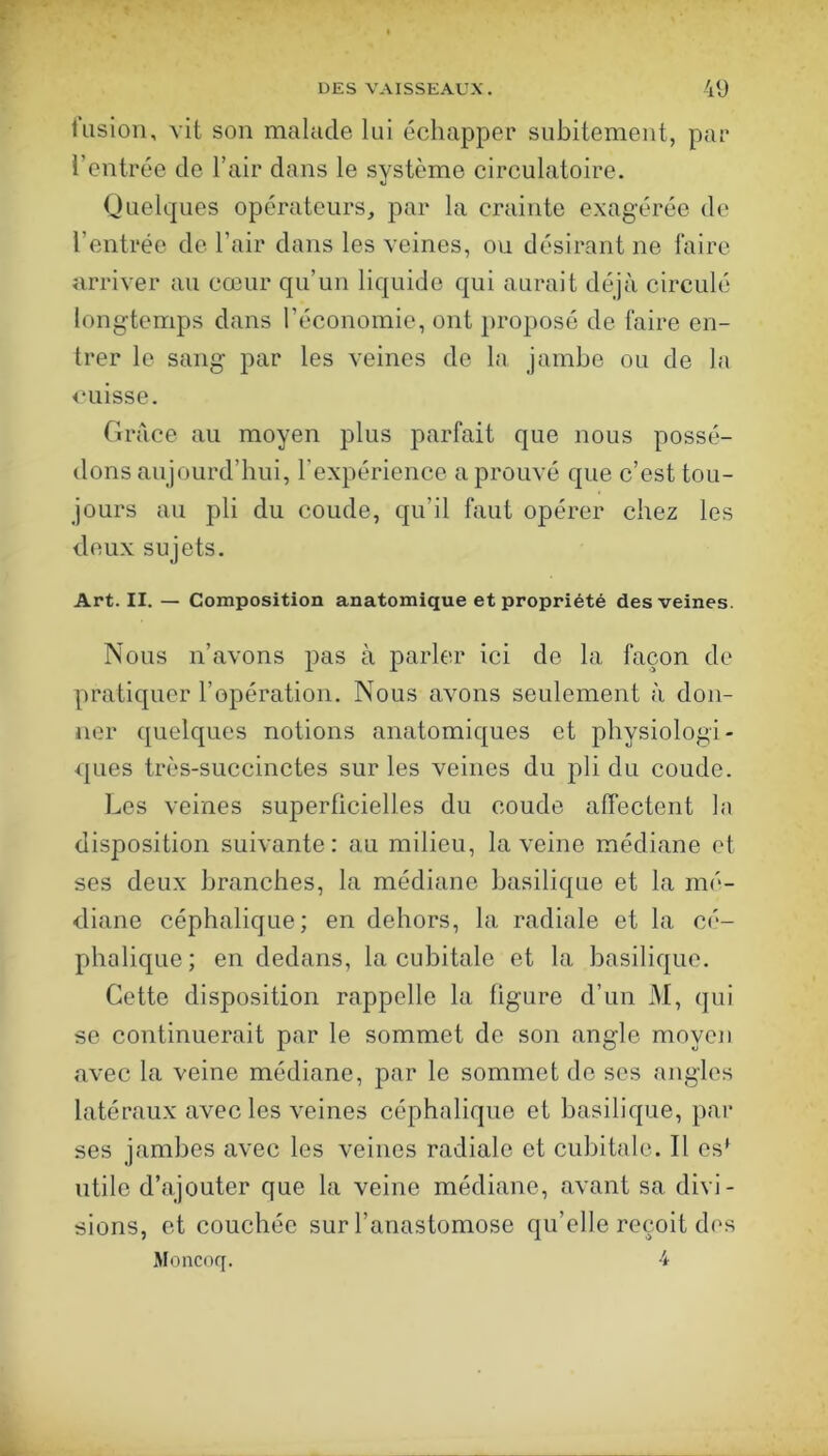 l'iision, vit son malade lui échapper subitement, par l’entrée de l’air dans le système circulatoire. Quelques opérateurs, par la crainte exagérée de l’entrée de l’air dans les veines, ou désirant ne faire arriver au cœur qu’un liquide qui aurait déjà circulé longtemps dans l’économie, ont proposé de faire en- trer le sang par les veines do la jambe ou de la <*uisse. Grâce au moyen plus parfait que nous possé- dons aujourd’hui, l’expérience a prouvé que c’est tou- jours au pli du coude, qu’il faut opérer chez les deux sujets. Art. II. — Composition anatomique et propriété des veines. Nous n’avons pas à parler ici de la façon de pratiquer l’opération. Nous avons seulement à don- ner quelques notions anatomiques et physiologi- ques très-succinctes sur les veines du pli du coude. Les veines superficielles du coude affectent la disposition suivante: au milieu, la veine médiane et ses deux branches, la médiane basilique et la mé- diane céphalique; en dehors, la radiale et la cé- phalique; en dedans, la cubitale et la basilique. Cette disposition rappelle la figure d’un M, qui se continuerait par le sommet de son angle moyen avec la veine médiane, par le sommet de ses angles latéraux avec les veines céphalique et basilique, par ses jambes avec les veines radiale et cubitale. Il es* utile d’ajouter que la veine médiane, avant sa divi- sions, et couchée sur l’anastomose qu’elle reçoit des Moncoq. 4
