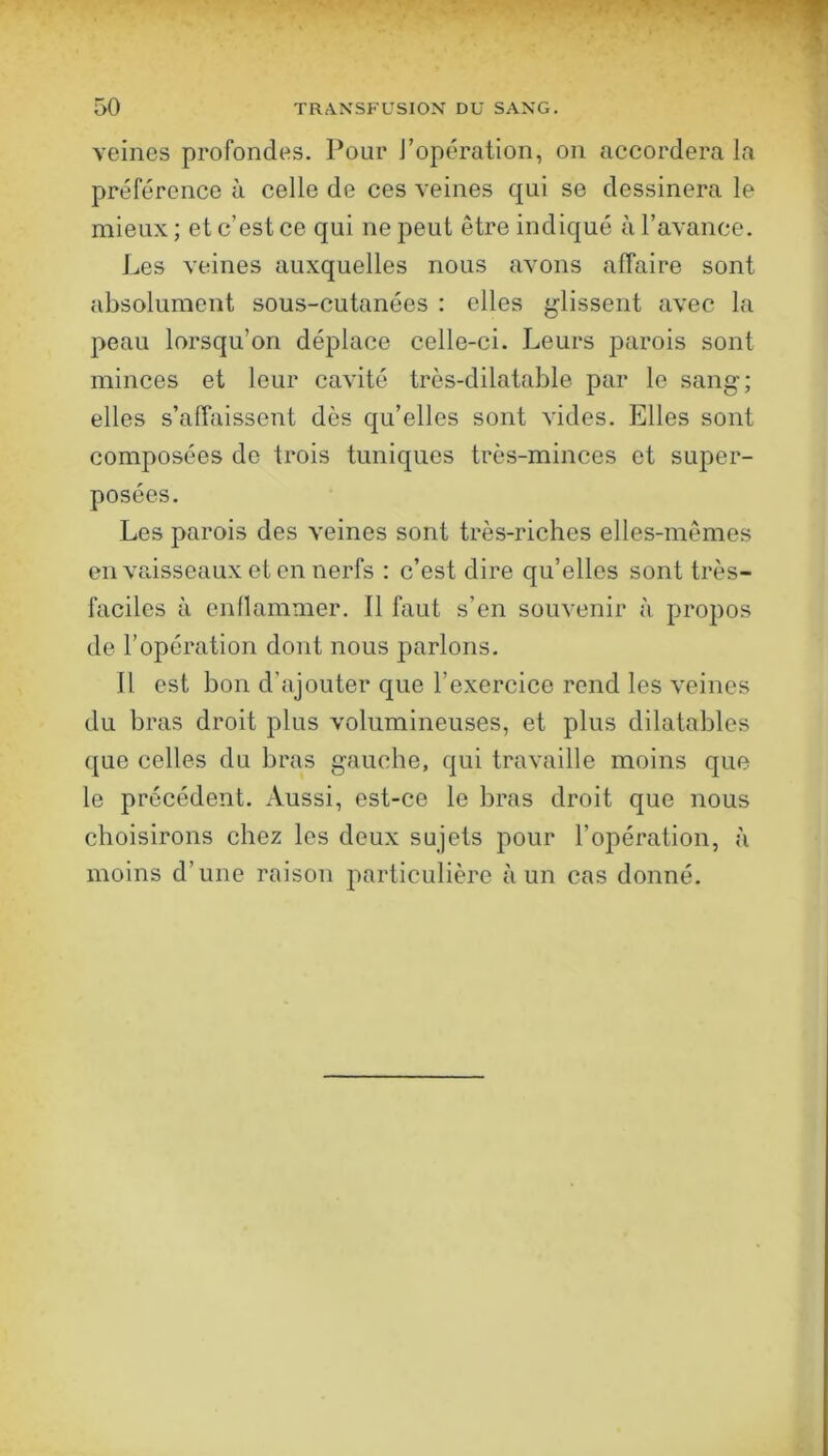 veines profondes. Pour J’opération, on accordera la préférence à celle de ces veines qui se dessinera le mieux ; et c’est ce qui ne peut être indiqué à l’avance. Les veines auxquelles nous avons affaire sont absolument sous-cutanées : elles glissent avec la peau lorsqu’on déplace celle-ci. Leurs parois sont minces et leur cavité très-dilatable par le sang; elles s’affaissent dès qu’elles sont vides. Elles sont composées do trois tuniques très-minces et super- posées. Les parois des veines sont très-riches elles-mêmes en vaisseaux et en nerfs : c’est dire qu’elles sont très- faciles à enflammer. Il faut s’en souvenir à propos de l’opération dont nous parlons. 11 est bon d’ajouter que l’exercice rend les veines du bras droit plus volumineuses, et plus dilatables que celles du bras gauche, qui travaille moins que le précédent. Aussi, est-ce le bras droit que nous choisirons chez les deux sujets pour l’opération, à moins d’une raison particulière à un cas donné.