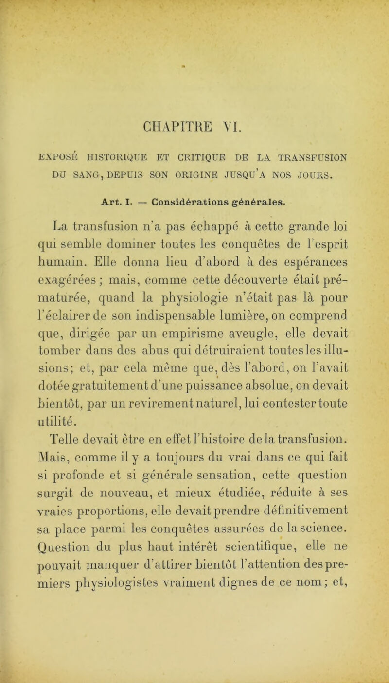 EXPOSÉ HISTORIQUE ET CRITIQUE DE LA TRANSFUSION DU SANG, DEPUIS SON ORIGINE JUSQU’a NOS JOURS. Art. I. — Considérations générales. La transfusion n’a pas échappé à cette grande loi qui semble dominer toutes les conquêtes de l’esprit humain. Elle donna lieu d’abord à des espérances exagérées; mais, comme cette découverte était pré- maturée, quand la physiologie n’était pas là pour l’éclairer do son indispensable lumière, on comprend que, dirigée par un empirisme aveugle, elle devait tomber dans des abus qui détruiraient toutes les illu- sions; et, par cela même que, dès l’abord, on l’avait dotée gratuitement d’une puissance absolue, on devait bientôt, jiar un revirement naturel, lui contester toute utilité. Telle devait être en elfet l’histoire delà transfusion. Mais, comme il y a toujours du vrai dans ce qui fait si profonde et si générale sensation, cette question surgit de nouveau, et mieux étudiée, réduite à ses vraies proportions, elle devait prendre définitivement sa place parmi les conquêtes assurées de la science. Question du plus haut intérêt scientifique, elle ne pouvait manquer d’attirer bientôt l’attention des pre- miers physiologistes vraiment dignes de ce nom; et,