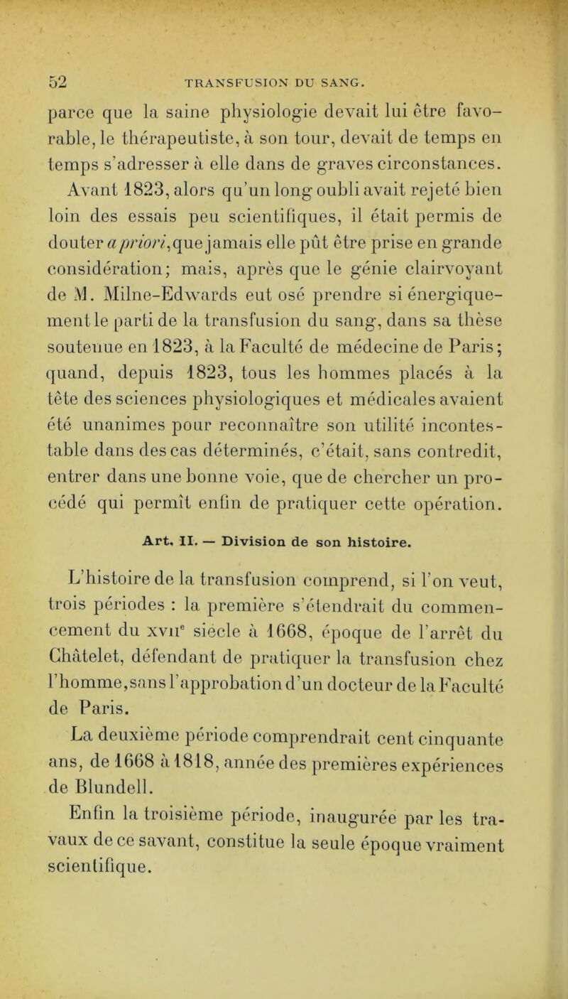 parce que la saine physiologie devait lui etre favo- rable, le thérapeutiste, à sou tour, devait de temps eu temps s’adresser à elle dans de graves circonstances. Avant 1823, alors qu’un long oubli avait rejeté bien loin des essais peu scientiliques, il était permis do douter a/ynbr/,que jamais elle pût être prise en grande considération; mais, après que le génie clairvoyant de IM. Milne-Edwards eut osé prendre si énergique- ment le parti de la transfusion du sang, dans sa thèse soutenue en 1823, à la Faculté de médecine de Paris ; quand, depuis 1823, tous les hommes placés à la tête des sciences physiologiques et médicales avaient été unanimes pour reconnaître son utilité incontes- table dans des cas déterminés, c’était, sans contredit, entrer dans une bonne voie, que de chercher un pro- cédé qui permît enfin de pratiquer cette opération. Art, II. — Division de son histoire. L’histoire de la transfusion comprend, si l’on veut, trois périodes : la première s’étendrait du commen- cement du xvii' siecle à 1668, époque de l’arrêt du Châtelet, défendant de pratiquer la transfusion chez l’homme,sans l’approbation d’un docteur de la Faculté de Paris. La deuxième période comprendrait cent cinquante ans, de 1668 a 1818, année des premières expériences de Blundell. Enfin la troisième période, inaugurée par les tra- vaux de ce savant, constitue la seule époque vraiment scientifique.