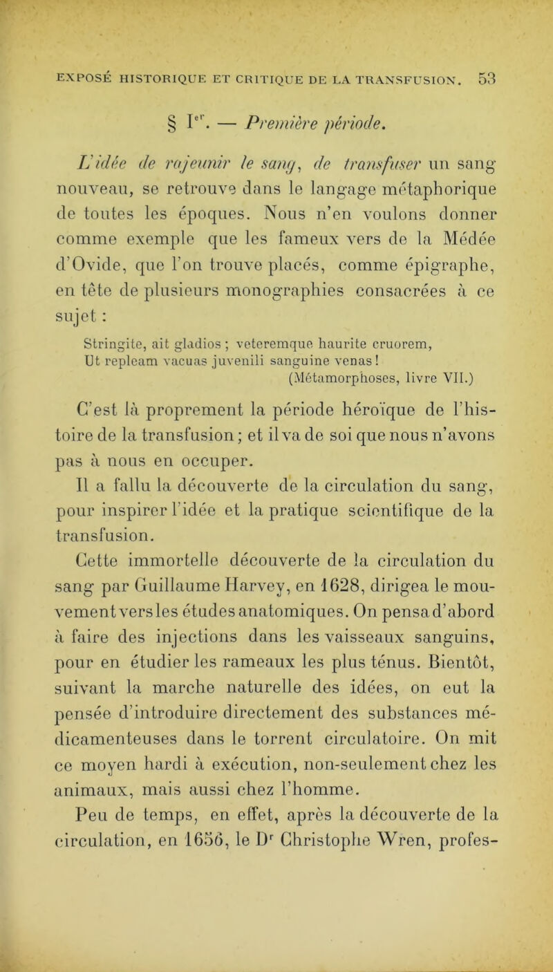 § P’’. — Première période. L'idée de rajewiir le su)iy^ de trajisfuser un sang- nouveau, se retrouve dans le langage métaphorique de toutes les époques. Nous n’en voulons donner comme exemple que les fameux vers de la Médée d’Ovide, que l’on trouve placés, comme épigraphe, en tête de plusieurs monographies consacrées à ce sujet : Stringite, ait gladios ; veteremque haurite cruorem, Ut replcam vacuas juvenili sanguine vcnas! (Métamorphoses, livre VII.) C’est là proprement la période héroïque de l’his- toire de la transfusion ; et il va de soi que nous n’avons pas à nous en occuper. Il a fallu la découverte de la circulation du sang, pour inspirer l’idée et la pratique scientifique de la transfusion. Cette immortelle découverte de la circulation du sang par Guillaume Harvey, en 1628, dirigea le mou- vement vers les études anatomiques. On pensa d’abord à faire des injections dans les vaisseaux sanguins, pour en étudier les rameaux les plus ténus. Bientôt, suivant la marche naturelle des idées, on eut la pensée d’introduire directement des substances mé- dicamenteuses dans le torrent circulatoire. On mit ce moyen hardi à exécution, non-seulement chez les animaux, mais aussi chez l’homme. Peu de temps, en effet, après la découverte de la circulation, en 1656, le 1> Christophe Wren, profes-