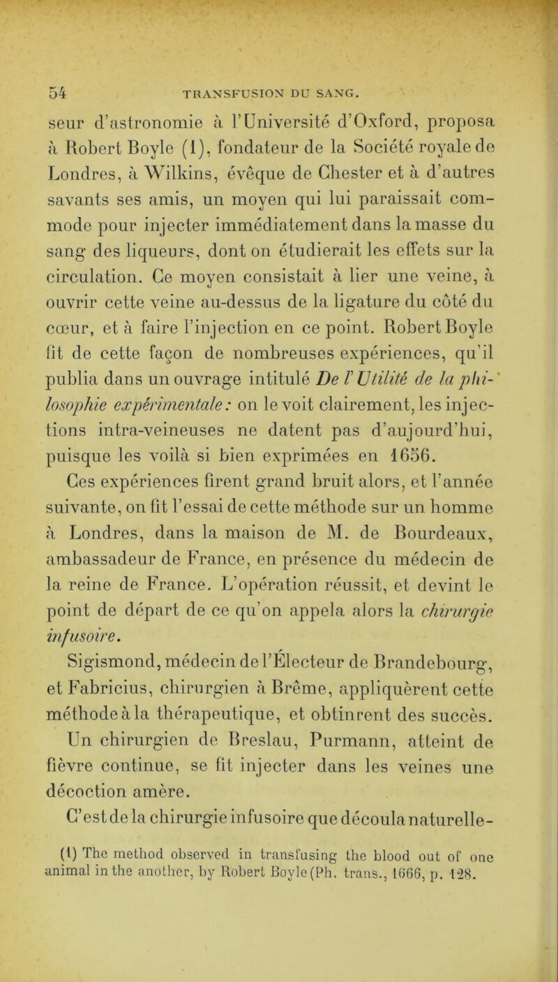 seur d’astronomie à l’Université d’Oxford, proposa a Robert Boyle (1), fondateur de la Société royale de Londres, à Wilkins, éveque de Ghester et à d’autres savants ses amis, un moyen qui lui paraissait com- mode pour injecter immédiatement dans la masse du sang des liqueurs, dont on étudierait les effets sur la circulation. Ce moyen consistait à lier une veine, à ouvrir cette veine au-dessus de la ligature du coté du cœur, et à faire l’injection en ce point. Robert Boyle fit de cette façon de nombreuses expériences, qu’il publia dans un ouvrage intitulé De l'Utilité de la phi-' losophie expérimentale : on le voit clairement, les injec- tions intra-veineuses ne datent pas d’aujourd’hui, puisque les voilà si bien exprimées en 1656. Ces expériences firent grand bruit alors, et l’année suivante, on fit l’essai de cette méthode sur un homme à Londres, dans la maison de M. de Bourdeaux, ambassadeur de France, en présence du médecin de la reine de France. L’opération réussit, et devint le point de départ de ce qu’on appela alors la chirurgie infusoire. Sigismond, médecin de l’Électeur de Brandebourg, et Fabricius, chirurgien à Brême, appliquèrent cette méthode à la thérapeutique, et obtinrent des succès. Un chirurgien de Breslau, Purmann, atteint de fièvre continue, se fit injecter dans les veines une décoction amère. C’estde la chirurgie infusoire que découlanaturelle- (1) The methocl observed in Iransfusing tho blood ont oC one animal inthe anotlicr, by Robert Boylc(Ph. trans., K)G6, p. 1-28.