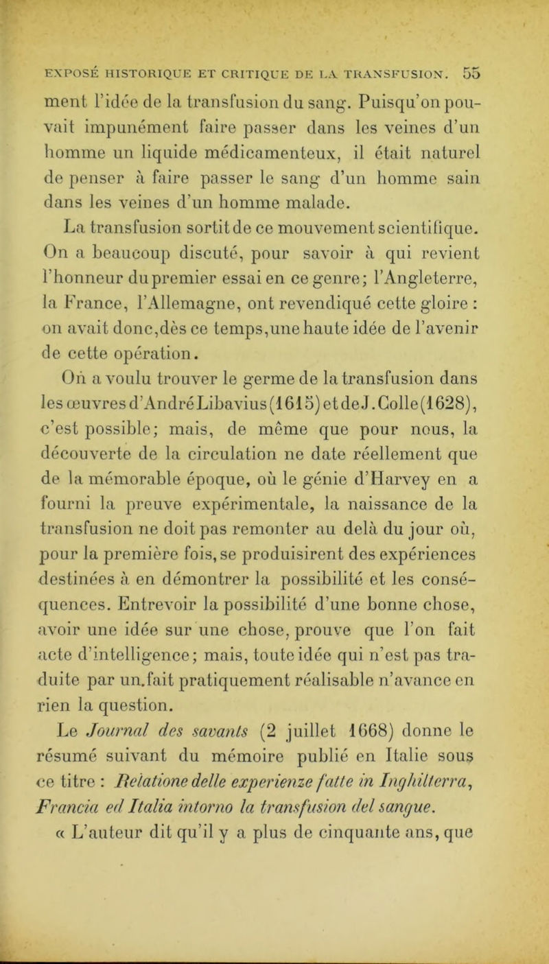 ment l’idée de la transfusion du sang. Puisqu’on pou- vait impunément faire passer dans les veines d’un homme un liquide médicamenteux, il était naturel de penser à faire passer le sang d’un homme sain dans les veines d’un homme malade. La transfusion sortitde ce mouvement scientilique. On a beaucoup discuté, pour savoir à qui revient l’honneur du premier essai en ce genre; l’Angleterre, la France, l’Allemagne, ont revendiqué cette gloire : 011 avait donc,dès ce temps,une haute idée de l’avenir de cette opération. On a voulu trouver le germe de la transfusion dans les œuvres d’André Libavius (1615) et de J. Colle (1628), c’est possible; mais, de meme que pour nous, la découverte de la circulation ne date réellement que de la mémorable époque, où le génie d’Harvey en a fourni la preuve expérimentale, la naissance de la transfusion ne doit pas remonter au delà du jour où, pour la première fois, se produisirent des expériences destinées à en démontrer la possibilité et les consé- quences. Entrevoir la possibilité d’une bonne chose, avoir une idée sur une chose, prouve que l’on fait acte d’intelligence; mais, toute idée qui n’est pas tra- duite par un.fait pratiquement réalisable n’avance en rien la question. Le Journal des savants (2 juillet 1668) donne le résumé suivant du mémoire publié en Italie sous ce titre : Belatione delle experienze faite in Inghilterra^ Francia ed Italia intorno la transfusion del sangue. « L’auteur dit qu’il y a plus de cinquante ans, que