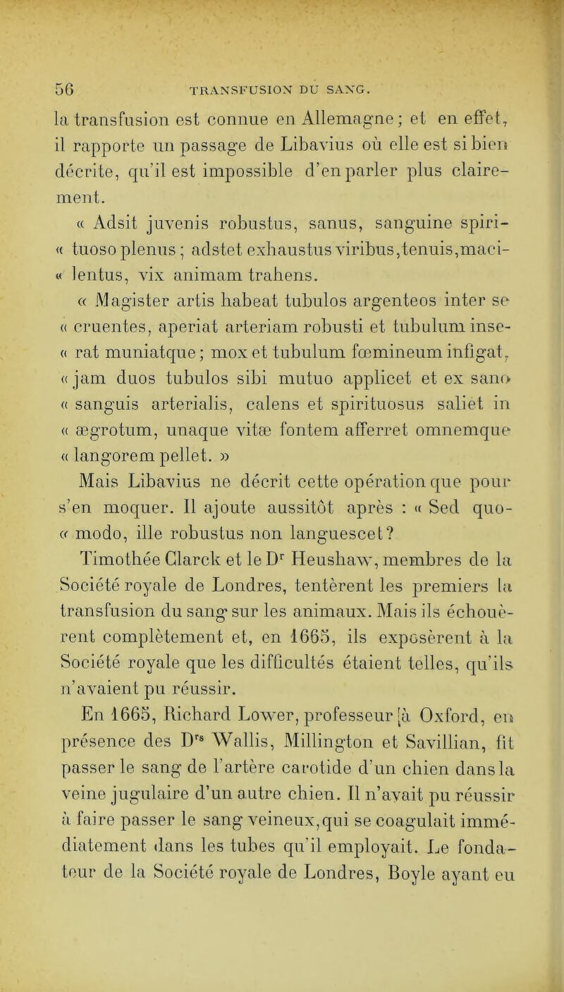 la transfusion est connue on Allemagne; et en efFet^ il rapporte un passage de Libavius où elle est si bien décrite, qu’il est impossible d’en parler plus claire- ment. « Adsit juvcnis robustus, sanus, sanguine spiri- « tuosoplenus ; adstet exhaustusviribus,tennis,maci- « lentus, vix animam trahens. (( iMagister artis habeat tubulos argenteos inter se « cruentes, aperiat arteriam robusti et tubulum inse- « rat muniatque; moxet tubulum fœmineum infigat. « jam duos tubulos sibi mutuo applicet et ex sanr> « sanguis arterialis, calens et spirituosus saliet in « ægrotum, unaque vitæ fontem afferret omnemque <( langorem pellet. » Mais Libavius ne décrit cette opération que pour s’en moquer. Il ajoute aussitôt après ; « Sed quo- « modo, ille robustus non languescet? Timothée Glarck et le D’’ Heushaw, membres de la Société royale de Londres, tentèrent les premiers la transfusion du sang sur les animaux. Mais ils échouè- rent complètement et, en 1665, ils exposèrent à la Société royale que les difficultés étaient telles, qu’ils n’avaient pu réussir. En 1665, Richard Lower, professeur [à Oxford, en présence des D'® Wallis, Millington et Savillian, lit passer le sang de l’artère carotide d’un chien dans la veine jugulaire d’un autre chien. 11 n’avait pu réussir à faire passer le sang veineux,qui se coagulait immé- diatement dans les tubes qu’il employait. Le fonda- teur de la Société royale de Londres, Boyle ayant eu