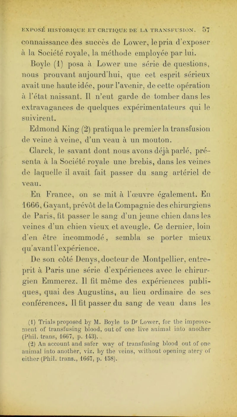 connaissance des succès de Lowcr, le pria d’exposer à la Société royale, la méthode employée par lui. Boyle (1) posa à Lower une série de questions, nous prouvant aujourd’hui, que cet esprit sérieux avait une haute idée, pour l’avenir, de cette opération à l’état naissant. Il n’eut garde de tomber dans les extravagances de quelques expérimentateurs qui le suivirent. Edmond Ring (2) pratiqua le premier la transfusion de veine à veine, d’un veau à un mouton. Glarck, le savant dont nous avons déjà parlé, pré- senta à la Société royale une brebis, dans les veines de laquelle il avait fait passer du sang artériel de veau. En France, on se mit à l’œuvre également. En 1G66, G ayant, prévôt de la Compagnie des chirurgiens de Paris, lit passer le sang d’un jeune chien dans les veines d’un chien vieux et aveugle. Ce dernier, loin d’en être incommodé, sembla se porter mieux qu’avant l’expérience. De son côté Denys, docteur de Montpellier, entre- prit à Paris une série d’expériences avec le chirur- gien Emmerez. Il ht même des expériences publi- ques, quai des Augustins, au lieu ordinaire de scs conférences. Il fit passer du sang de veau dans les (1) Trials proposée! by M. Boyle to Dr Lower, for the improvo- meiit of transl'uslng blood, out of one live animal iiiLo anolher (Phil. trans, 1067, p. l-l!)). (”2) An account and saler way of transl'using blood ont of one animal into another, viz. by the veins, without opening atery of either(Phil. trans., 1667, p. 156).