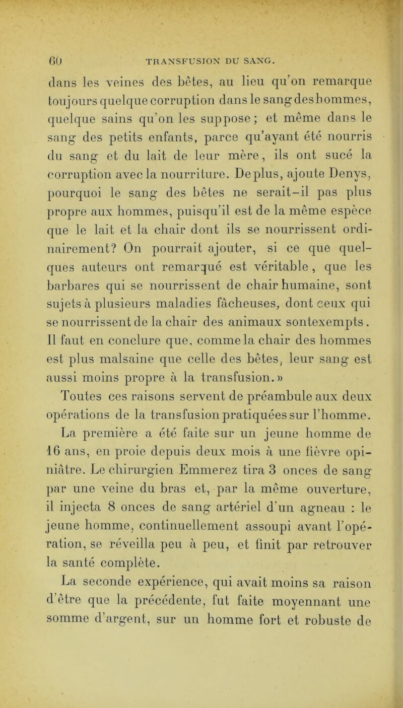 dans les veines des bêtes, au lieu qu’on remarque toujours quelque corruption dans le sang des hommes, quelque sains qu’on les suppose; et même dans le sang des petits enfants, parce qu’ayant été nourris du sang et du Init de leur mère, ils ont sucé la corruption avec la nourriture. Déplus, ajoute Denys, pourquoi le sang des bêtes ne serait-il pas plus propre aux hommes, puisqu’il est de la même espèce que le lait et la chair dont ils se nourrissent ordi- nairement? On pourrait ajouter, si ce que quel- ques auteurs ont remarqué est véritable , que les barbares qui se nourrissent de chair humaine, sont sujets à plusieurs maladies fâcheuses, dont ceux qui se nourrissent de la chair des animaux sontexempts. 11 faut en conclure que, comme la chair des hommes est plus malsaine que celle des bêtes, leur sang est aussi moins propre à la transfusion.» Toutes ces raisons servent de préambule aux deux opérations de la transfusion pratiquées sur l’homme. La première a été faite sur un jeune homme de 16 ans, en proie depuis deux mois à une lièvre opi- niâtre. Le chirurgien Emmerez tira 3 onces de sang par une veine du bras et, par la même ouverture, il injecta 8 onces de sang artériel d’un agneau : le jeune homme, continuellement assoupi avant l’opé- ration, se réveilla peu à peu, et finit par retrouver la santé complète. La seconde expérience, qui avait moins sa raison d’être que la précédente, fut faite moyennant une somme d’argent, sur un homme fort et robuste de