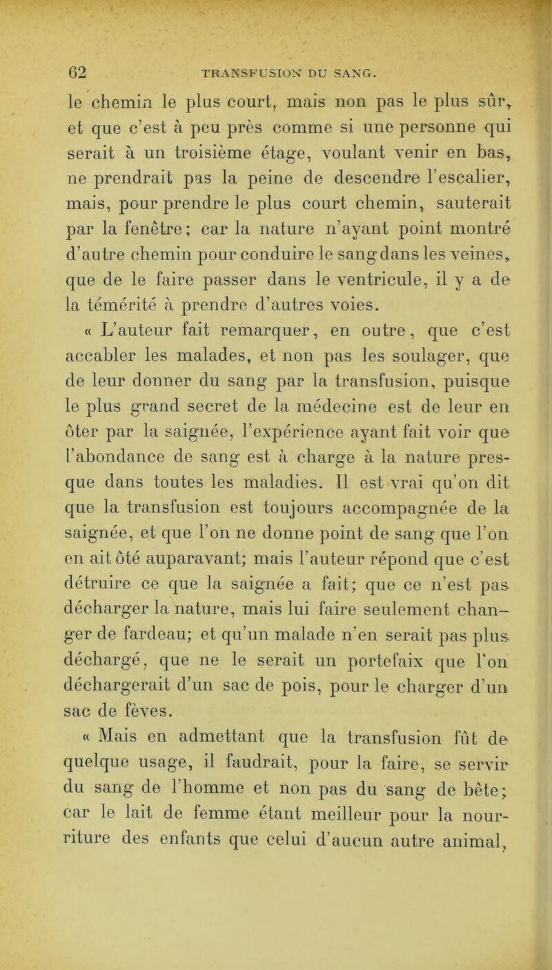 le chemin le plus court, mais non pas le plus sûr^ et que c’est à peu près comme si une personne qui serait à un troisième étage, voulant venir en bas, ne prendrait pas la peine de descendre l’escalier, mais, pour prendre le plus court chemin, sauterait par la fenêtre ; car la nature n’ayant point montré d’autre chemin jDour conduire le sang dans les veines, que de le faire passer dans le ventricule, il y a de la témérité à prendre d’autres voies. « L’auteur fait remarquer, en outre, que c’est accabler les malades, et non pas les soulager, que de leur donner du sang par la transfusion, puisque le plus grand secret de la médecine est de leur en oter par la saignée, l’expérience ayant fait voir que l’abondance de sang est à charge à la nature pres- que dans toutes les maladies. Il est vrai qu’on dit que la transfusion est toujours accompagnée de la saignée, et que l’on ne donne point de sang que l’on en ait ôté auparavant; mais l’auteur répond que c'est détruire ce que la saignée a fait; que ce n’est pas décharger la nature, mais lui faire seulement chan- ger de fardeau; et qu’un malade n’en serait pas plus, déchargé, que ne le serait un portefaix que l’on déchargerait d’un sac de pois, pour le charger d’un sac de fèves. « Mais en admettant que la transfusion fût de quelque usage, il faudrait, pour la faire, se servir du sang de l’homme et non pas du sang de bête; car le lait de femme étant meilleur pour la nour- riture des enfants que celui d’aucun autre animal,