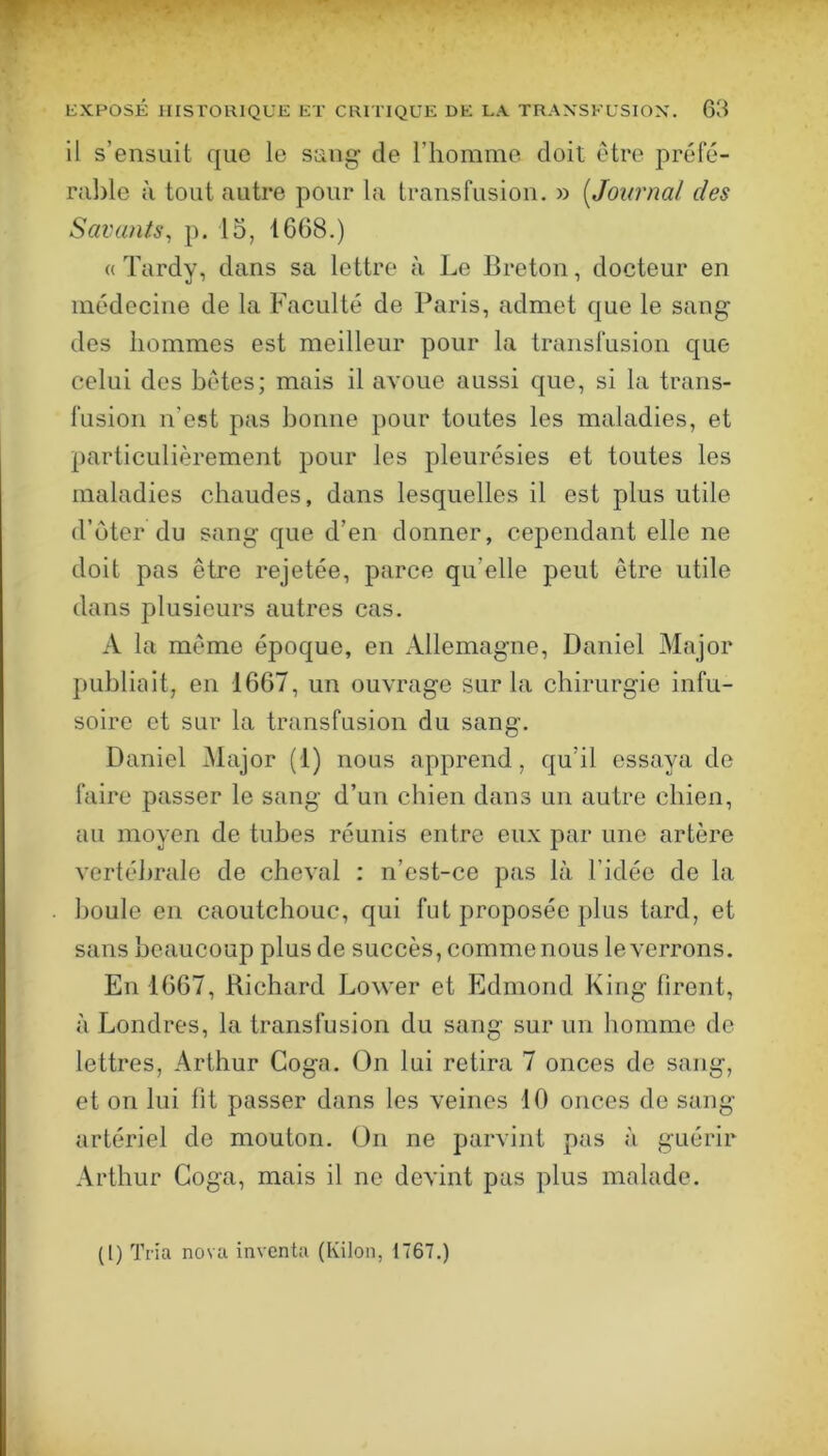 il s’ensuit que le sang de l’homme doit etre préfé- rable à tout autre pour la transfusion. » [Journal des Savants^ p. 15, 1668.) « Tardy, dans sa lettre à Le Breton, docteur en médecine de la Faculté de Paris, admet que le sang des hommes est meilleur pour la transfusion que celui des bétes; mais il avoue aussi que, si la trans- fusion n’est pas bonne pour toutes les maladies, et particulièrement pour les pleurésies et toutes les maladies chaudes, dans lesquelles il est plus utile d’ùter du sang que d’en donner, cependant elle ne doit pas être rejetée, parce qu’elle peut être utile dans plusieurs autres cas. A la même époque, en Allemagne, Daniel Major publiait, en 1667, un ouvrage sur la chirurgie infu- soire et sur la transfusion du sang. Daniel Major (1) nous apprend, qu’il essaya de faire passer le sang d’un chien dans un autre chien, au moyen de tubes réunis entre eux par une artère vertébrale de cheval : n’est-ce pas là l’idée de la houle en caoutchouc, qui fut proposée plus tard, et sans beaucoup plus de succès, comme nous le verrons. En 1667, Richard Lower et Edmond King firent, à Londres, la transfusion du sang sur un homme de lettres, Arthur Coga. (3n lui retira 7 onces de sang, et on lui fit passer dans les veines 10 onces de sang artériel de mouton. On ne parvint pas à guérir Arthur Coga, mais il ne devint pas plus malade. (1) Tria nova inventa (Kilon, 1767.)