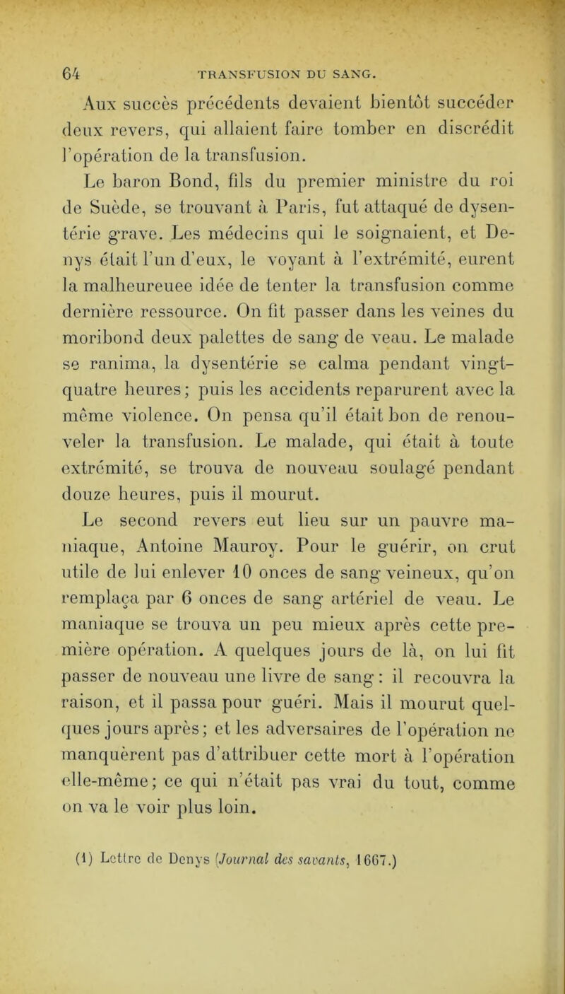 Aux succès précédents devaient bientôt succéder deux revers, qui allaient faire tomber en discrédit l’opération de la transfusion. Le baron Bond, fils du premier ministre du roi de Suède, se trouvant à Paris, fut attaqué de dysen- térie g’rave. Les médecins qui le soignaient, et De- nys était Tun d’eux, le voyant à l’extrémité, eurent la malheureuee idée de tenter la transfusion comme dernière ressource. On fit passer dans les veines du moribond deux palettes de sang de veau. Le malade se ranima, la dysentérie se calma pendant vingt- quatre heures; puis les accidents reparurent avec la meme violence. On pensa qu’il était bon de renou- veler la transfusion. Le malade, qui était à toute extrémité, se trouva de nouveau soulagé pendant douze heures, puis il mourut. Le second revers eut lieu sur un pauvre ma- niaque, Antoine Mauroy. Pour le guérir, on crut utile de lui enlever 10 onces de sang veineux, qu’on remplaça par 6 onces de sang artériel de veau. Le maniaque se trouva un peu mieux après cette pre- mière opération. A quelques jours de là, on lui fit passer de nouveau une livre de sang: il recouvra la raison, et il passa pour guéri. Mais il mourut quel- ques jours après; et les adversaires de l’opération ne manquèrent pas d’attribuer cette mort à l’opération elle-même; ce qui n’était pas vrai du tout, comme on va le voir plus loin. (1) Lettre de Denys [Journal des savants, I6G7.)