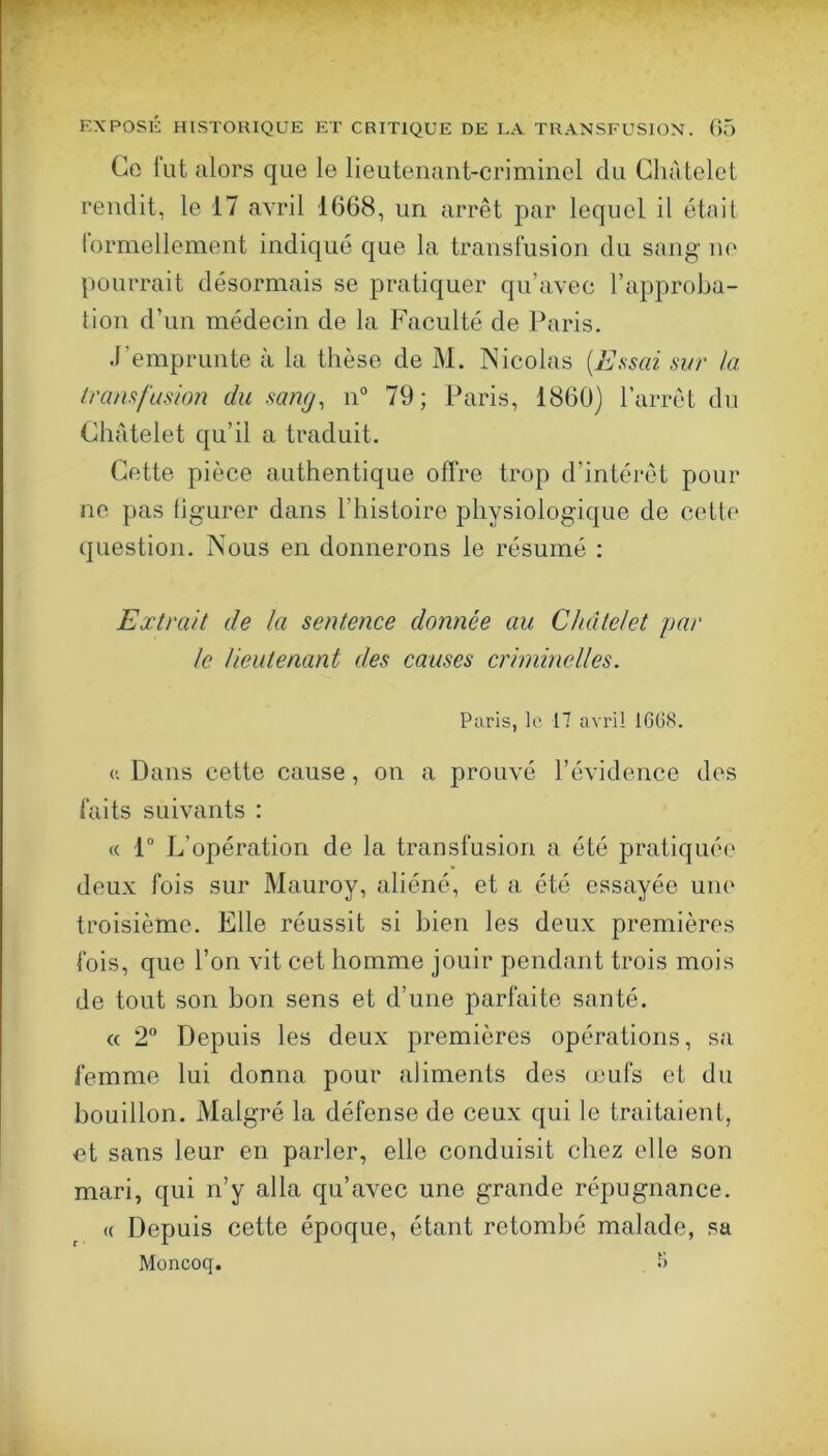 Ce lut alors que le lieutenant-criminel du Châtelet rendit, le 17 avril 1668, un arrêt par lequel il étnit lormellcment indiqué que la transfusion du sang ne pourrait désormais se pratiquer qu’avec l’approba- tion d’un médecin de la Faculté de Paris. .l’emprunte à la thèse de M. INicolas [Essai sur la transfusion du sang, n° 79; Paris, 1860) l’arrêt du Châtelet qu’il a traduit. Cette pièce authentique offre trop d’intéi*êt pour ne pas tigurer dans l’histoire physiologique de cette question. Nous en donnerons le résumé : Extrait de la sentence donnée au Châtelet par le lieutenant des causes criminelles. Paris, lo 17 avril 1C6S. Dans cette cause, on a prouvé l’évidence des faits suivants : « 1“ L’opération de la transfusion a été pratiquée doux fois sur Mauroy, aliéné, et a été essayée une troisième. Elle réussit si bien les deux premières fois, que l’on vit cet homme jouir pendant trois mois de tout son bon sens et d’une parfaite santé. « 2“ Depuis les deux premières opérations, sa femme lui donna pour aliments des omis et du bouillon. Malgré la défense de ceux qui le traitaient, et sans leur en parler, elle conduisit chez elle son mari, qui n’y alla qu’avec une grande répugnance, « Depuis cette époque, étant retombé malade, sa Moncoq. 5