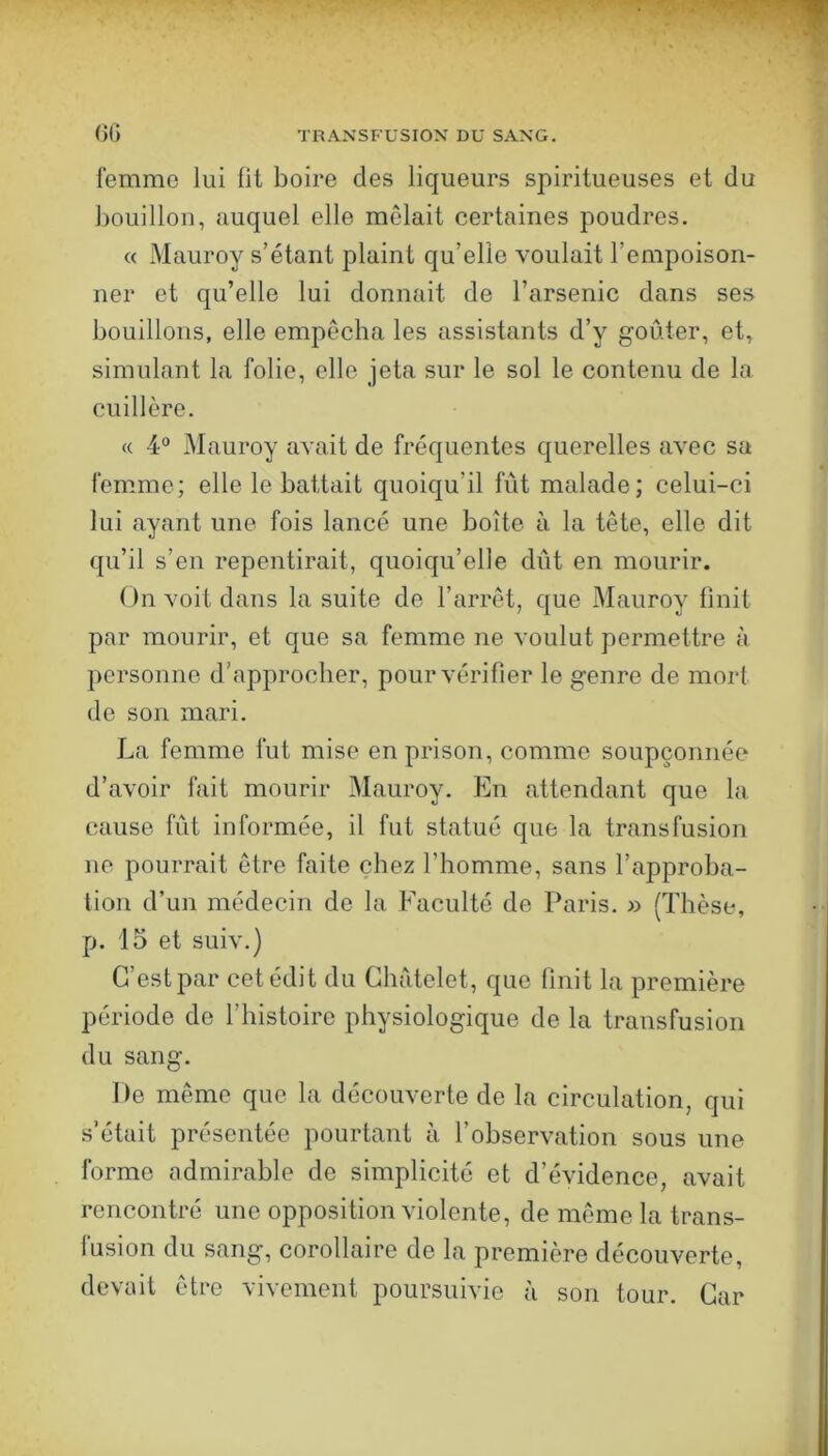 femme lui lit boire des liqueurs spiritueuses et du bouillon, auquel elle mêlait certaines poudres. « Mauroy s’étant plaint qu’elle voulait l’empoison- ner et qu’elle lui donnait de l’arsenic dans ses bouillons, elle empêcha les assistants d’y goûter, et, simulant la folie, elle jeta sur le sol le contenu de la cuillère. « 4“ Mauroy avait de fréquentes querelles avec sa femme; elle le battait quoiqu’il fût malade; celui-ci lui ayant une fois lancé une boîte à la tête, elle dit qu’il s’en repentirait, quoiqu’elle dût en mourir. On voit dans la suite de l’arrêt, que Mauroy finit par mourir, et que sa femme ne voulut permettre à personne d’approcher, pour vérifier le genre de mort de son mari. La femme fut mise en prison, comme soupçonnée d’avoir fait mourir Mauroy. En attendant que la cause fût informée, il fut statué que la transfusion ne pourrait être faite chez l’homme, sans l’approba- tion d’un médecin de la Faculté de Paris. » (Thèse, p. 15 et suiv.) C’est par cet édit du Châtelet, que finit la première période de l’histoire physiologique de la transfusion du sang. De même que la découverte de la circulation, qui s’était présentée pourtant à l’observation sous une forme admirable de simplicité et d’évidence, avait rencontré une opposition violente, de même la trans- fusion du sang, corollaire de la première découverte, devait être vivement poursuivie à son tour. Car
