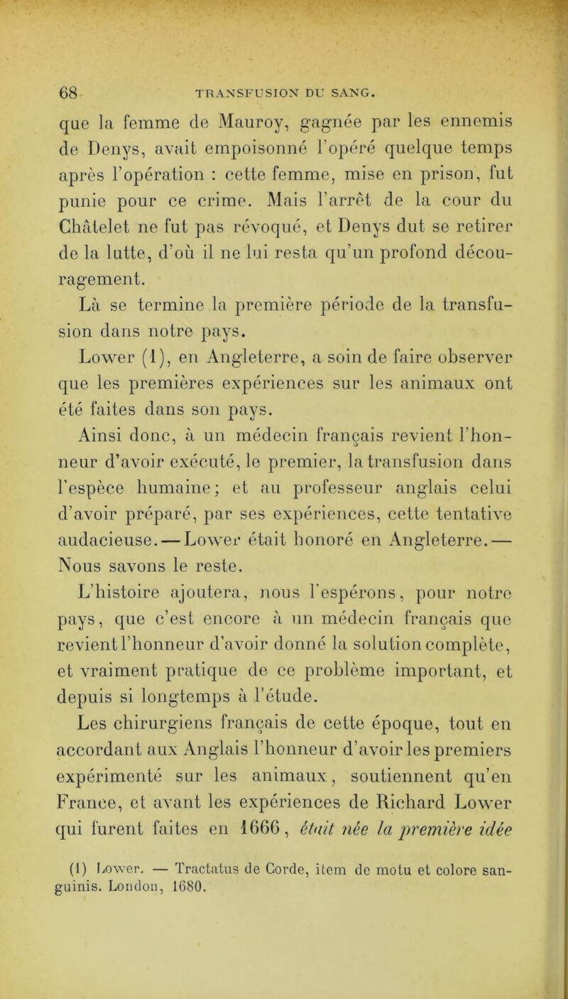 que la femme de Mauroy, gagnée par les ennemis de Denys, avait empoisonné l’opéré quelque temps après l’opération ; cette femme, mise en prison, fut punie pour ce crime. Mais l’arrêt de la cour du Châtelet ne fut pas révoqué, et Denys dut se retirer do la lutte, d’où il ne lui resta qu’un profond décou- ragement. Là se termine la première période de la transfu- sion dans notre pays. Lower (1), en Angleterre, a soin de faire observer que les premières expériences sur les animaux ont été faites dans son pays. Ainsi donc, à un médecin français revient l’hon- neur d’avoir exécuté, le premier, la transfusion dans l’espèce humaine; et au professeur anglais celui d’avoir préparé, par ses expériences, cette tentative audacieuse. — Lower était honoré en Angleterre.— Nous savons le reste. L’histoire ajoutera, nous l’espérons, pour notre pays, que c’est encore à un médecin français que revient l’honneur d’avoir donné la solution complète, et vraiment pratique do ce problème important, et depuis si longtemps à l’étude. Les chirurgiens français de cette époque, tout en accordant aux Anglais l’honneur d’avoir les premiers expérimenté sur les animaux, soutiennent qu’en France, et avant les expériences de Richard Lower qui furent faites en 166G, èhüt née J a première idée (1) liOwer. — Tractatus de Corde, item de molu et colore san- guinis. London, 1680.
