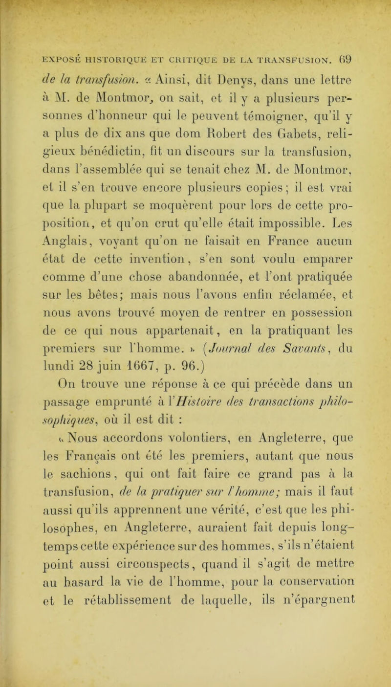 de la tra)isfusion. Ainsi, dit Denys, dans une lettre à i\I. de Montmor_, on sait, et il y a plusieurs per- sonnes d’honneur qui le peuvent témoigner, qu’il y a plus de dix ans que dom Robert des Gabets, reli- gieux bénédictin, lit un discours sur la transfusion, dans l’assemblée qui se tenait chez M. de Montmor, et il s’en trouve encore plusieurs copies; il est vrai que la plupart se moquèrent pour lors de cette pro- position, et qu’on crut qu’elle était impossible. Les Anglais, voyant qu’on ne faisait en France aucun état de cette invention, s’en sont voulu emparer comme d’une chose abandonnée, et l’ont pratiquée sur les bêtes; mais nous l’avons enlin réclamée, et nous avons trouvé moyen de rentrer en possession de ce qui nous appartenait, en la pratiquant les premiers sur l’homme. >. [Journal des Savants, du lundi 28 juin 1(367, p. 96.) On trouve une réponse à ce qui précède dans un passage emprunté à VHistoire des transactions jdiilo- sophiques, où il est dit : ^ Nous accordons volontiers, en Angleterre, que les Français ont été les premiers, autant que nous le sachions, qui ont fait faire ce grand pas à la transfusion, de ta pratiquer sur /'homme; mais il faut aussi qu’ils apprennent une vérité, c’est ([ne les phi- losophes, en Angleterre, auraient fait depuis long- temps cette expérience sur des hommes, s’ils n’étaient point aussi circonspects, quand il s’agit de mettre au hasard la vie de l’homme, pour la conservation et le rétablissement de laquelle, ils n’épargnent