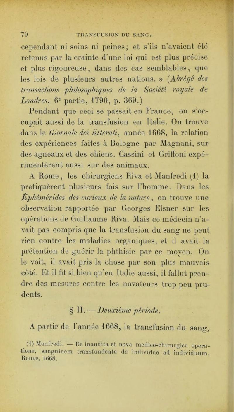 uependunt ni soins ni peines; et s’ils n’avaient été retenus par la crainte d’une loi qui est plus précise -et plus rigoureuse, dans des cas semblables, que les lois de plusieurs autres nations. » [Abrégé des Iransactiom philosophiques de la Société royale de Londres^ 6® partie, 1790, p. 369.) Pendant que ceci se passait en France, on s'oc- cupait aussi de la transfusion en Italie. On trouve dans le Giornale dei lilterati^ année 1668, la relation des expériences faites à Bologne par Magnani, sur des agneaux et des chiens. Gassini et Griffoni expé- rimentèrent aussi sur des animaux. A Rome, les chirurgiens Riva et Manfredi (1) la pratiquèrent plusieurs fois sur l’homme. Dans les Ephémérides des curieux de la nature, on trouve une observation rapportée par Georges Elsner sur les opérations de Guillaume Riva. Mais ce médecin n’a- vait pas compris que la transfusion du sang ne peut rien contre les maladies organiques, et il avait la prétention de guérir la phthisie par ce moyen. On le voit, il avait pris la chose par son plus mauvais côté. Et il fit si bien qu’en Italie aussi, il fallut pren- dre des mesures contre les novateurs trop peu pru- dents. § 11.—Deuxième période. A partir de l’année 1668, la transfusion du sang, (I) Manfredi. — De inaudita et nova medico-chirurgica opora- tione, sanguinem Iransfundente de individuo ad individuum. Roinæ, ldü8.