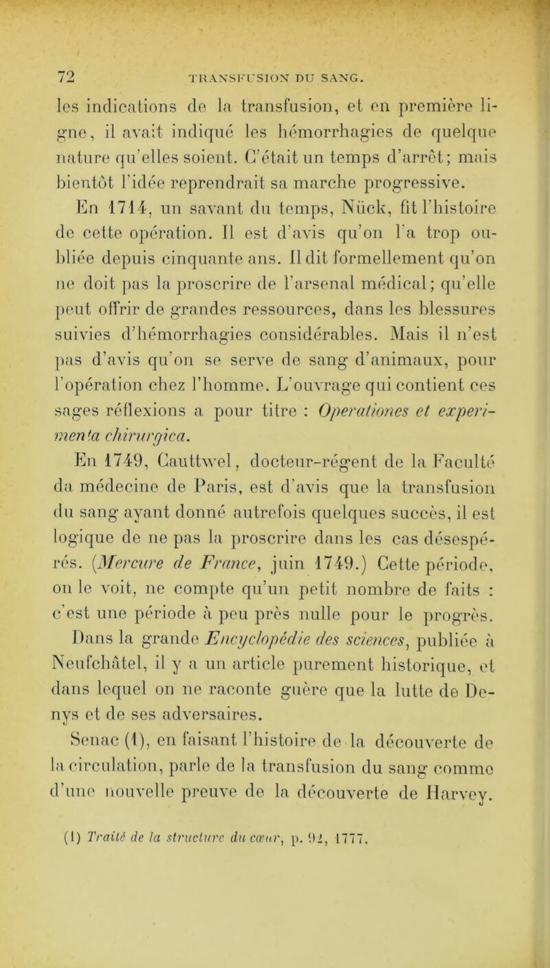 les indications de la transfusion, et en première li- ,i^no, il avait indiqué les hémorrhagies de quelque nature qu’elles soient. C’était un temps d’arrêt; mais bientôt l’idée reprendrait sa marche progressive. En 1714, un savant du temps, Nück, fit l’histoire do cette opération. 11 est d’avis qu’on l’a trop ou- bliée depuis cinquante ans. 11 dit formellement qu’on ne doit pas la proscrire de l’arsenal médical; qu’elle peut offrir de grandes ressources, dans les blessures suivies d’hémorrhagies considérables. Mais il n’est pas d’avis qu’on se serve do sang d’animaux, pour l’opération chez l’homme. L’ouvrage qui contient ces sages réflexions a pour titre : Operationes et expéri- menta chirurgica. En 1749, Cauthvel, docteur-régent de la Faculté da médecine de Paris, est d’avis que la transfusion du sang ayant donné autrefois quelques succès, il est logique de ne pas la proscrire dans les cas désespé- rés. [Mercare de France, juin 1749.) Cette période, 011 le voit, ne compte qu’un petit nombre de faits : c’est une période à peu près nulle pour le progrès. Dans la grande Encyclopédie des sciences, publiée à NeufchAtel, il y a un article purement historique, et dans lequel on ne raconte guère que la lutte de De- nys et de ses adversaires. Senac (1), en faisant l’histoire de la découverte de la circulation, parle de la transfusion du sang comme d’une nouvelle preuve de la découverte de Harvey. (I) Traité de la stniclurc dncœur, p. (12, 1777.