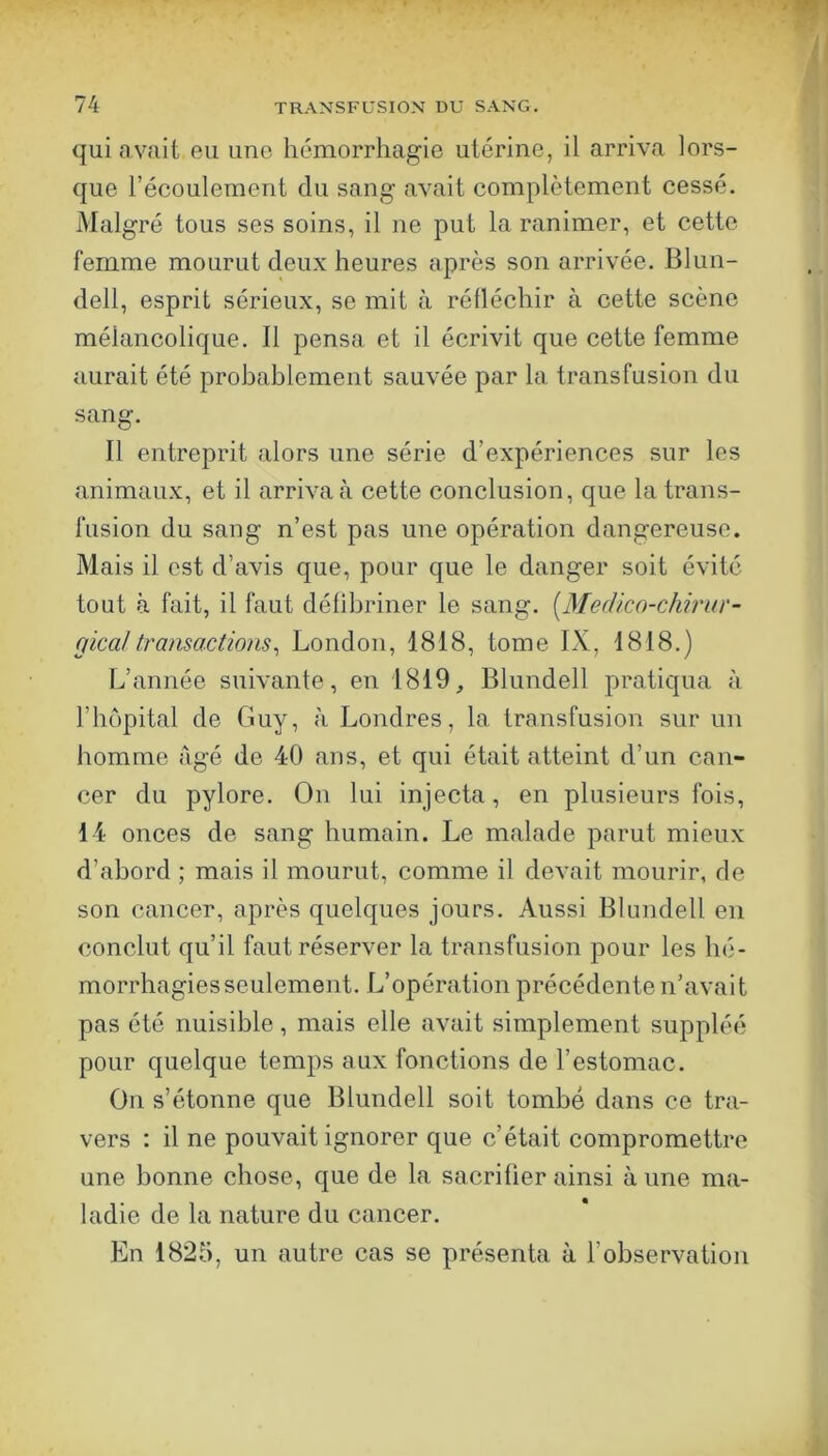 qui avait eu une hémorrhagie utérine, il arriva lors- que l’écoulement du sang avait complètement cessé. Malgré tous ses soins, il ne put la ranimer, et cette femme mourut deux heures après son arrivée. Blun- dell, esprit sérieux, se mit à rélléchir à cette scène mélancolique. Il pensa et il écrivit que cette femme aurait été probablement sauvée par la transfusion du sang. Il entreprit alors une série d’expériences sur les animaux, et il arriva à cette conclusion, que la trans- fusion du sang n’est pas une opération dangereuse. Mais il est d’avis que, pour que le danger soit évité tout à fait, il faut déhbriner le sang. [Medico-cMrnr- gica!transactions^ London, 1818, tome IX, 1818.) L’année suivante , en 1819, Blundell pratiqua à l’hôpital de Guy, à Londres, la transfusion sur un Immme âgé de 40 ans, et qui était atteint d’un can- cer du pylore. On lui injecta, en plusieurs fois, 14 onces de sang humain. Le malade parut mieux d’abord ; mais il mourut, comme il devait mourir, de son cancer, après quelques jours. Aussi Bhmdell en conclut qu’il faut réserver la transfusion pour les hé- morrhagies seulement. L’opération précédente n’avait pas été nuisible, mais elle avait simplement suppléé pour quelque temps aux fonctions de l’estomac. On s’étonne que Blundell soit tombé dans ce tra- vers : il ne pouvait ignorer que c’était compromettre une bonne chose, que de la sacrifier ainsi à une ma- ladie de la nature du cancer. En 1825, un autre cas se présenta à l’observation