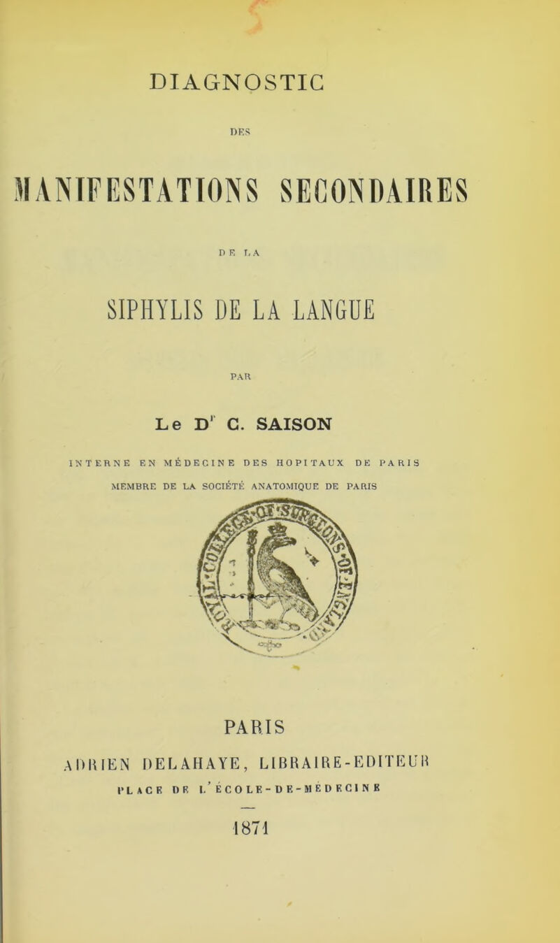 DIAGNOSTIC T) K S MANIFESTATIONS DE LA SIPHYLIS DE LA LANGUE PAR Le D' C. SAISON INTERNE EN MÉDECINE DES HOPITAUX DE PARIS MEMBRE DE LA SOCIÉTÉ ANATOMIQUE DE PARIS PARIS ADRIEN DELAHAYE, LIBRAIRE -EDITE U M PLACE DR I.'ÉCOLE- DF.- MEDECINE 1871