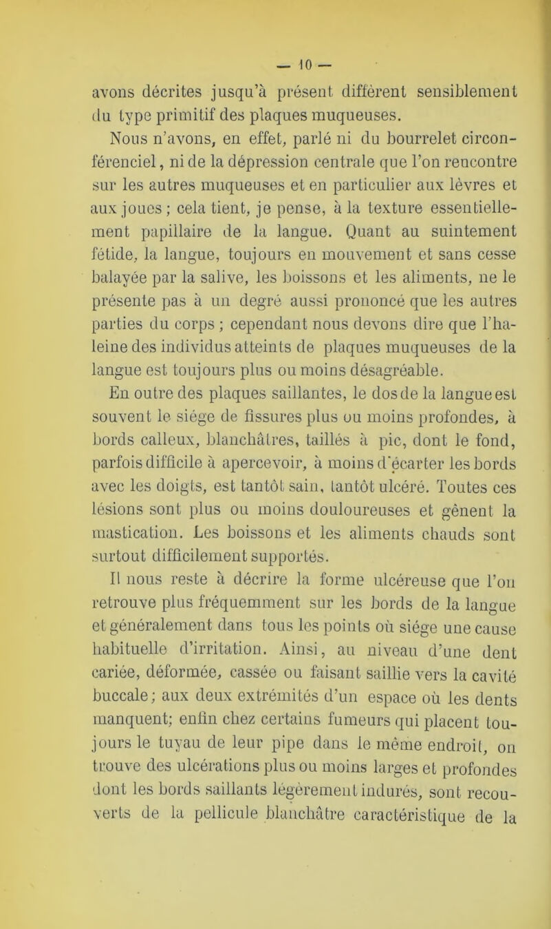 avons décrites jusqu’à présent diffèrent sensiblement du type primitif des plaques muqueuses. Nous n’avons, en effet, parlé ni du bourrelet circon- férenciel, ni de la dépression centrale que l’on rencontre sur les autres muqueuses et en particulier aux lèvres et aux joues; cela tient, je pense, à la texture essentielle- ment papillaire de la langue. Quant au suintement fétide, la langue, toujours en mouvement et sans cesse balayée par la salive, les boissons et les aliments, ne le présente pas à un degré aussi prononcé que les autres parties du corps ; cependant nous devons dire que l’ha- leine des individus atteints de plaques muqueuses de la langue est toujours plus ou moins désagréable. En outre des plaques saillantes, le dos de la langue est souvent le siège de fissures plus ou moins profondes, à bords calleux, blanchâtres, taillés à pic, dont le fond, parfois difficile à apercevoir, à moins d'écarter les bords avec les doigts, est tantôt sain, tantôt ulcéré. Toutes ces lésions sont plus ou moins douloureuses et gênent la mastication. Les boissons et les aliments chauds sont surtout difficilement supportés. Il nous reste à décrire la forme ulcéreuse que l’on retrouve plus fréquemment sur les bords de la langue et généralement dans tous les points où siège une cause habituelle d’irritation. Ainsi, au niveau d’une dent cariée, déformée, cassée ou faisant saillie vers la cavité buccale ; aux deux extrémités d’un espace où les dents manquent; enfin chez certains fumeurs qui placent tou- jours le tuyau de leur pipe dans le même endroit, on trouve des ulcérations plus ou moins larges et profondes dont les bords saillants légèrement indurés, sont recou- verts de la pellicule blanchâtre caractéristique de la