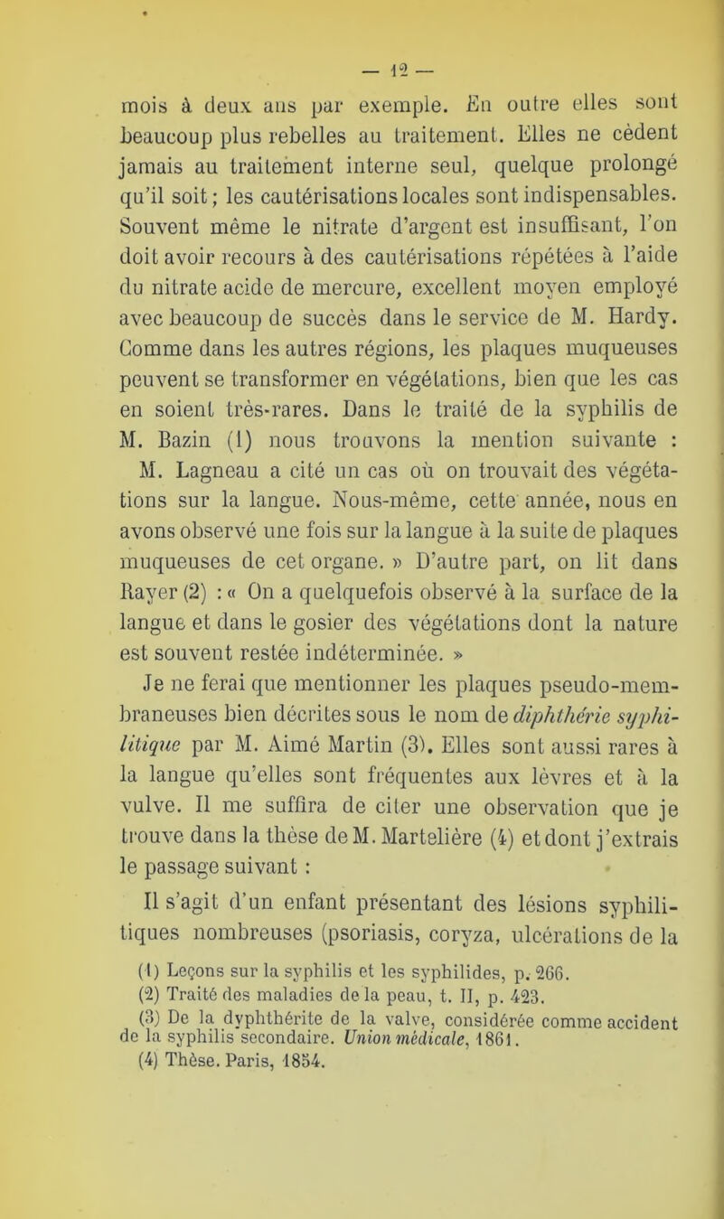 mois à deux ans par exemple. Eu outre elles sont beaucoup plus rebelles au traitement. Elles ne cèdent jamais au traitement interne seul, quelque prolongé qu’il soit; les cautérisations locales sont indispensables. Souvent même le nitrate d’argent est insuffisant, l’on doit avoir recours à des cautérisations répétées à l’aide du nitrate acide de mercure, excellent moyen employé avec beaucoup de succès dans le service de M. Hardy. Gomme dans les autres régions, les plaques muqueuses peuvent se transformer en végétations, bien que les cas en soient très-rares. Dans le traité de la syphilis de M. Bazin (1) nous trouvons la mention suivante : M. Lagneau a cité un cas où on trouvait des végéta- tions sur la langue. Nous-même, cette année, nous en avons observé une fois sur la langue à la suite de plaques muqueuses de cet organe. » D’autre part, on lit dans Rayer (2) : « On a quelquefois observé à la surface de la langue et dans le gosier des végétations dont la nature est souvent restée indéterminée. » Je ne ferai que mentionner les plaques pseudo-mem- braneuses bien décrites sous le nom de diphthérie syphi- litique par M. Aimé Martin (3). Elles sont aussi rares à la langue qu’elles sont fréquentes aux lèvres et à la vulve. Il me suffira de citer une observation que je trouve dans la thèse deM. Martelière (4) et dont j’extrais le passage suivant : Il s’agit d’un enfant présentant des lésions syphili- tiques nombreuses (psoriasis, coryza, ulcérations de la (1) Leçons sur la syphilis et les syphilides, p. 266. (2) Traité des maladies de la peau, t. II, p. 423. (3) De la dvphthérite de la valve, considérée comme accident de la syphilis secondaii'e. Union médicale, 1861. (4) Thèse. Paris, 1854.