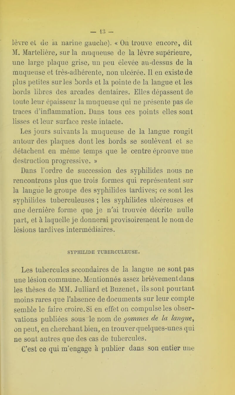 — I?» - lèvre et de ni narine gauche). « On trouve encore, dit M. Martelière, sur la muqueuse de la lèvre supérieure, une large plaque grise, un peu élevée au-dessus de la muqueuse et très-adhérente, non ulcérée. Il en existe de plus petites sur les bords et la pointe de la langue et les bords libres des arcades dentaires. Elles dépassent de toute leur épaisseur la muqueuse qui ne présente pas de traces d’inflammation. Dans tous ces points elles sont lisses et leur surface reste intacte. Les jours suivants la muqueuse de la langue rougit autour des plaques dont les bords se soulèvent et se détachent en même temps que le centre éprouve une destruction progressive. » Dans l’ordre de succession des syphilides nous ne rencontrons plus que trois formes qui représentent sur la langue le groupe des syphilides tardives; ce sont les syphilides tuberculeuses ; les syphilides ulcéreuses el une dernière forme que je n'ai trouvée décrite nulle part, et à laquelle je donnerai provisoirement le nom de lésions tardives intermédiaires. SYPH1LIDE TUBERCULEUSE. Les tubercules secondaires de la langue ne sont pas une lésion commune. Mentionnés assez brièvement dans les thèses de MM. Julliard et Buzenet, ils sont pourtant moins rares que l’absence de documents sur leur compte semble le faire croire. Si en effet on compulse les obser- vations publiées sous le nom de gommes de la langue, on peut, en cherchant bien, en trouver quelques-unes qui ne sont autres que des cas de tubercules. C’est ce qui m’engage à publier dans son entier une