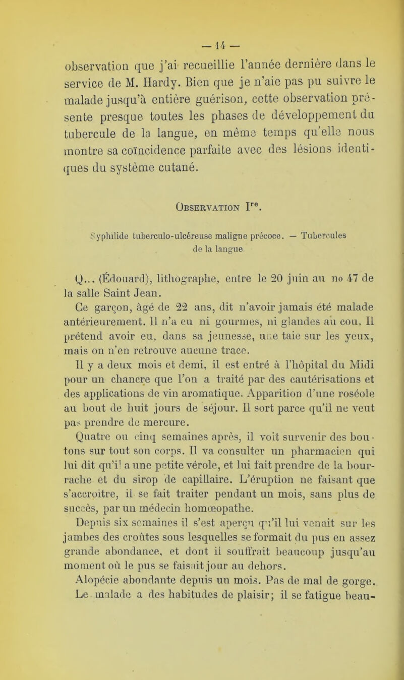 observation que j’ai recueillie l’année dernière dans le service de M. Hardy. Bien que je n’aie pas pu suivre le malade jusqu’à entière guérison, cette observation pré- sente presque toutes les phases de développement du tubercule de la langue, en même temps qu’elle nous montre sa coïncidence parfaite avec des lésions identi- ques du système cutané. Observation Jre. Syplulide tuberculo-ulcéreuse maligne précoce. — Tubercules de la langue 0... (Édouard), lithographe, entre le 20 juin au no 47 de la salle Saint Jean. Ce garçon, âgé de 22 ans, dit n’avoir jamais été malade antérieurement. 11 n’a eu ni gourmes, ni glandes au cou. 11 prétend avoir eu, dans sa jeunesse, une taie sur les yeux, mais on n’en retrouve aucune trace. 11 y a deux mois et demi, il est entré à l'hôpital du Midi pour un chancre que l’on a traité par des cautérisations et des applications de vin aromatique. Apparition d’une roséole au bout de huit jours de séjour. Il sort parce qu’il ne veut pas prendre de mercure. Quatre ou cinq semaines après, il voit survenir des bou- tons sur tout son corps. Il va consulter un pharmacien qui lui dit qu’il aune petite vérole, et lui fait prendre de la bour- rache et du sirop de capillaire. L’éruption ne faisant que s’accroitre, il se fait traiter pendant un mois, sans plus de succès, par un médecin homœopathe. Depuis six semaines il s’est aperçu qu’il lui venait sur les jambes des croûtes sous lesquelles se formait du pus en assez grande abondance, et dont ii soutirait beaucoup jusqu’au moment où le pus se faisait jour au dehors. Alopécie abondante depuis un mois. Pas de mal de gorge. Le malade a des habitudes de plaisir; il se fatigue beau-