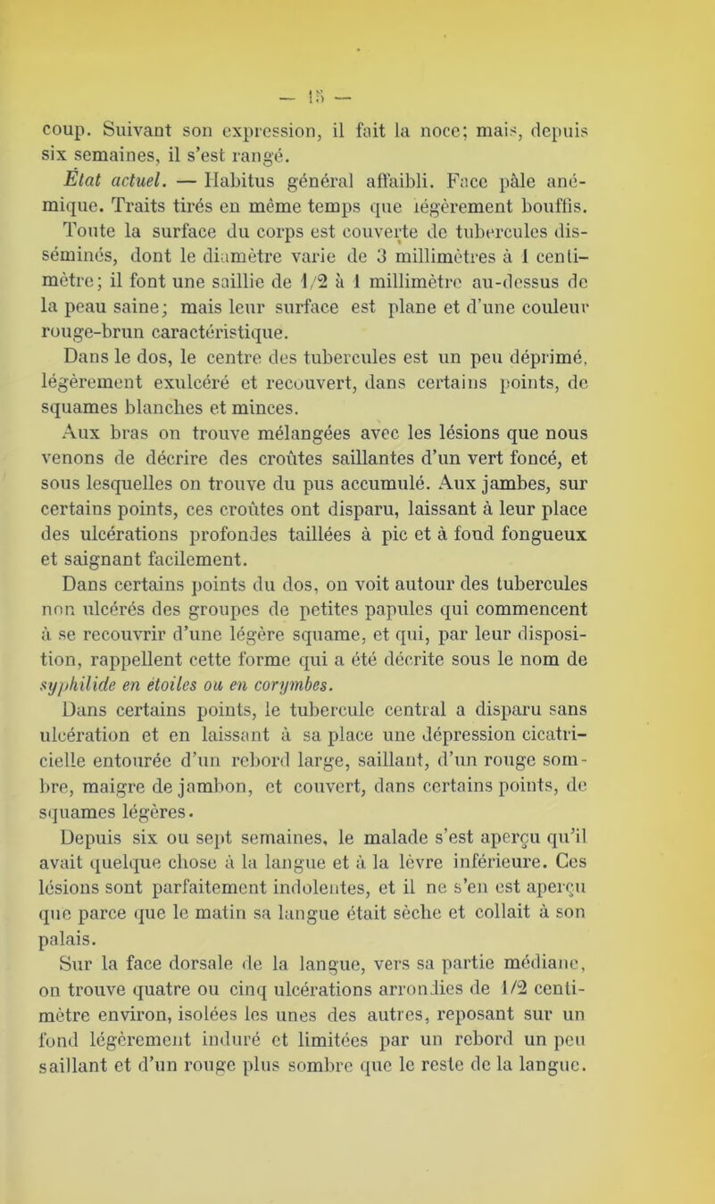 coup. Suivant son expression, il fait la noce; mais, depuis six semaines, il s’est rangé. Etat actuel. — Habitus général affaibli. Face pâle ané- mique. Traits tirés en même temps que légèrement bouffis. Toute la surface du corps est couverte de tubercules dis- séminés, dont le diamètre varie de 3 millimètres à 1 centi- mètre; il font une saillie de 1/2 à 1 millimètre au-dessus de la peau saine; mais leur surface est plane et d’une couleur ro uge-brun cara ctéristique. Dans le dos, le centre des tubercules est un peu déprimé, légèrement exulcéré et recouvert, dans certains points, de squames blanches et minces. Aux bras on trouve mélangées avec les lésions que nous venons de décrire des croûtes saillantes d’un vert foncé, et sous lesquelles on trouve du pus accumulé. Aux jambes, sur certains points, ces croûtes ont disparu, laissant à leur place des ulcérations profondes taillées à pic et à fond fongueux et saignant facilement. Dans certains points du dos, on voit autour des tubercules non ulcérés des groupes de petites papules qui commencent à se recouvrir d’une légère squame, et qui, par leur disposi- tion, rappellent cette forme qui a été décrite sous le nom de syphilide en étoiles ou en corymbcs. Dans certains points, le tubercule central a disparu sans ulcération et en laissant à sa place une dépression cicatri- cielle entourée d’un rebord large, saillant, d’un rouge som- bre, maigre de jambon, et couvert, dans certains points, de squames légères. Depuis six ou sept semaines, le malade s’est aperçu qu’il avait quelque chose à la langue et à la lèvre inférieure. Ces lésions sont parfaitement indolentes, et il ne s’en est aperçu que parce que le matin sa langue était sèche et collait à son palais. Sur la face dorsale de la langue, vers sa partie médiane, on trouve quatre ou cinq ulcérations arrondies de 1/2 centi- mètre environ, isolées les unes des autres, reposant sur un fond légèrement induré et limitées par un rebord un peu saillant et d’un rouge plus sombre que le reste de la langue.