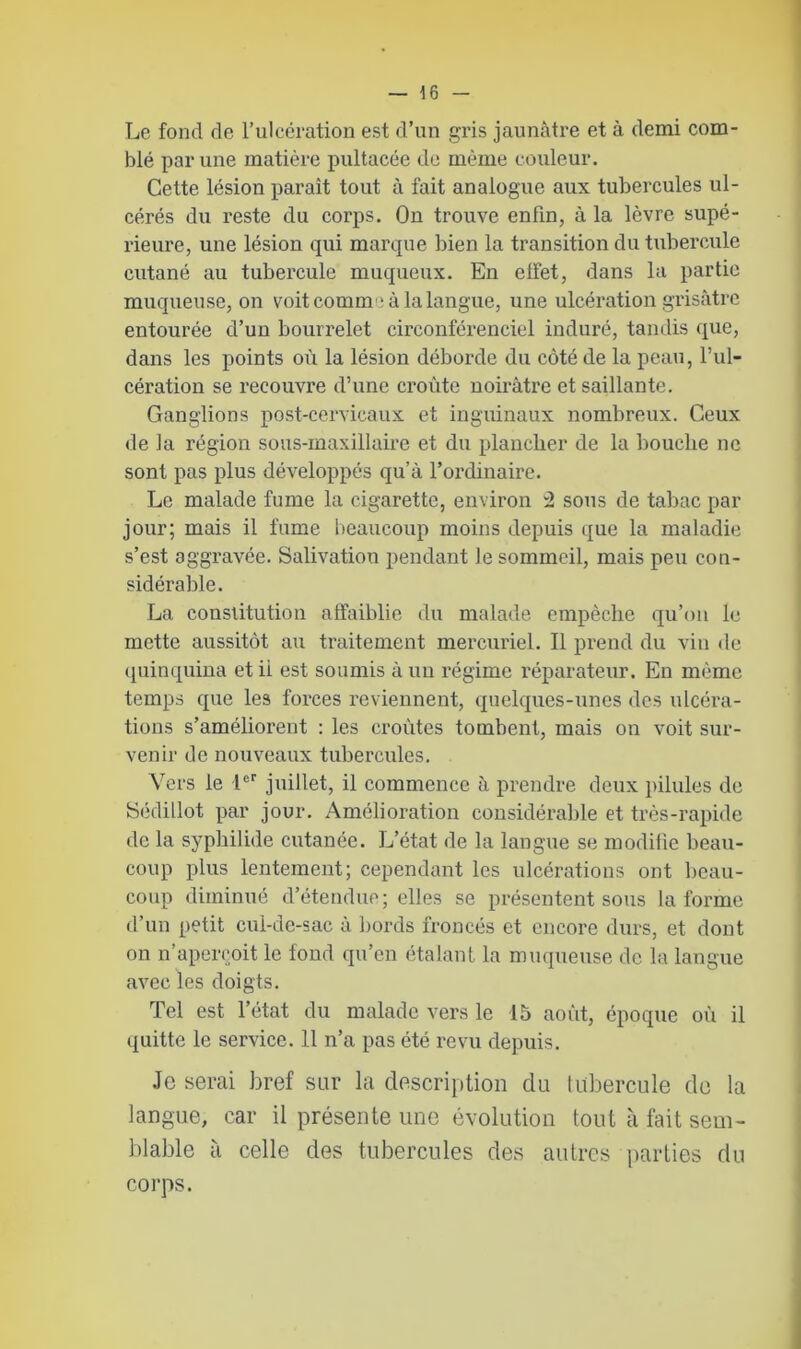 Le fond de l’ulcération est d’un gris jaunâtre et à demi com- blé par une matière pultacée de même couleur. Cette lésion paraît tout à fait analogue aux tubercules ul- cérés du reste du corps. On trouve enfin, à la lèvre supé- rieure, une lésion qui marque bien la transition du tubercule cutané au tubercule muqueux. En elfet, dans la partie muqueuse, on voit comme* à la langue, une ulcération grisâtre entourée d’un bourrelet circonférenciel induré, tandis que, dans les points où la lésion déborde du côté de la peau, l’ul- cération se recouvre d’une croûte noirâtre et saillante. Ganglions post-cervicaux et inguinaux nombreux. Ceux de la région sous-maxillaire et du plancher de la bouche ne sont pas plus développés qu’à l’ordinaire. Le malade fume la cigarette, environ 2 sous de tabac par jour; mais il fume beaucoup moins depuis que la maladie s’est aggravée. Salivation pendant le sommeil, mais peu con- sidérable. La constitution affaiblie du malade empêche qu’on le mette aussitôt au traitement mercuriel. Il prend du vin de quinquina et ii est soumis à un régime réparateur. En même temps que les forces reviennent, quelques-unes des ulcéra- tions s’améliorent : les croûtes tombent, mais on voit sur- venir de nouveaux tubercules. Vers le 1er juillet, il commence à prendre deux pilules de Sédillot par jour. Amélioration considérable et très-rapide de la syphilide cutanée. L’état de la langue se modifie beau- coup plus lentement; cependant les ulcérations ont beau- coup diminué d’étendue; elles se présentent sous la forme d’un petit cul-de-sac à bords froncés et encore durs, et dont on n’aperçoit le fond qu’en étalant la muqueuse de la langue avec les doigts. Tel est l’état du malade vers le 15 août, époque où il quitte le service. 11 n’a pas été revu depuis. Je serai bref sur la description du tubercule de la langue, car il présente une évolution tout à fait sem- blable à celle des tubercules des autres parties du corps.