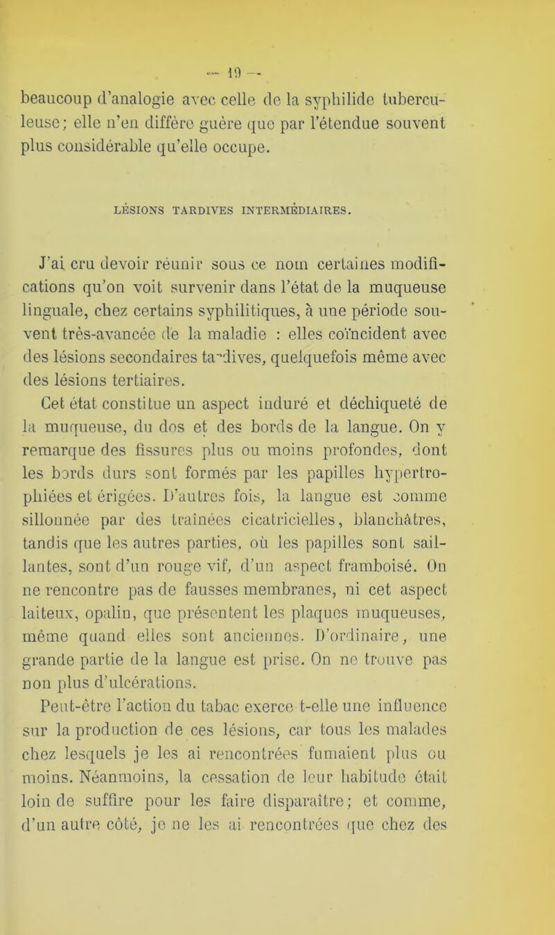 beaucoup d’analogie avec celle de la syphilide tubercu- leuse; elle n’en diffère guère que par l’étendue souvent plus considérable qu’elle occupe. LÉSIONS TARDIVES INTERMÉDIAIRES. J'ai cru devoir réunir sous ce nom certaines modifi- cations qu’on voit survenir dans l’état de la muqueuse linguale, chez certains syphilitiques, à une période sou- vent très-avancée de la maladie : elles coïncident avec des lésions secondaires tardives, quelquefois même avec des lésions tertiaires. Cet état constitue un aspect induré et déchiqueté de la muqueuse, du dos et des bords de la langue. On y remarque des fissures plus ou moins profondes, dont les bords durs sont formés par les papilles hypertro- phiées et érigées. D’autres fois, la langue est comme sillonnée par des traînées cicatricielles, blanchâtres, tandis que les autres parties, où les papilles sont sail- lantes, sont d’un rouge vif, d’un aspect framboisé. On ne rencontre pas de fausses membranes, ni cet aspect laiteux, opalin, que présentent les plaques muqueuses, même quand elles sont anciennes. D’ordinaire, une grande partie de la langue est prise. On no trouve pas non plus d’ulcérations. Peut-être l’action du tabac exerce t-elle une influence sur la production de ces lésions, car tous les malades chez lesquels je les ai rencontrées fumaient plus ou moins. Néanmoins, la cessation de leur habitude était loin de suffire pour les faire disparaître; et comme, d’un autre côté, je ne les ai rencontrées que chez des