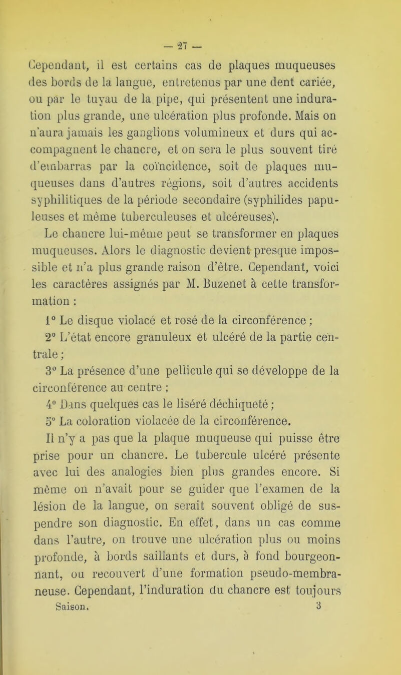 Cependant, il est certains cas de plaques muqueuses des bords de la langue, entretenus par une dent cariée, ou par le tuyau de la pipe, qui présentent une indura- tion plus grande, une ulcération plus profonde. Mais on n’aura jamais les ganglions volumineux et durs qui ac- compagnent le chancre, et on sera le plus souvent tiré d’embarras par la coïncidence, soit de plaques mu- queuses dans d'autres régions, soit d’autres accidents syphilitiques de la période secondaire (syphilides papu- leuses et même tuberculeuses et ulcéreuses). Le chancre lui-même peut se transformer en plaques muqueuses. Alors le diagnostic devient presque impos- sible et n’a plus grande raison d’être. Cependant, voici les caractères assignés par M. Buzenet à cette transfor- mation : i° Le disque violacé et rosé de la circonférence ; 2° L’état encore granuleux et ulcéré de la partie cen- trale ; 3° La présence d’une pellicule qui se développe de la circonférence au centre ; 4° Dans quelques cas le liséré déchiqueté ; o° La coloration violacée de la circonférence. Il n’y a pas que la plaque muqueuse qui puisse être prise pour un chancre. Le tubercule ulcéré présente avec lui des analogies bien plus grandes encore. Si même on n’avait pour se guider que l’examen de la lésion de la langue, on serait souvent obligé de sus- pendre son diagnostic. En effet, dans un cas comme dans l’autre, on trouve une ulcération plus ou moins profonde, à bords saillants et durs, à fond bourgeon- nant, ou recouvert d’une formation pseudo-membra- neuse. Cependant, l’induration du chancre est toujours Saison. 3