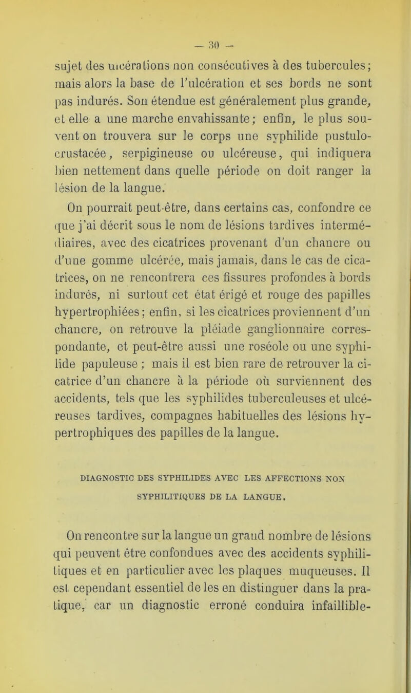 sujet des Ulcérations non consécutives à des tubercules; mais alors la base de l’ulcération et ses bords ne sont pas indurés. Son étendue est généralement plus grande, et elle a une marche envahissante; enfin, le plus sou- vent on trouvera sur le corps une syphilide pustulo- crustacée, serpigineuse ou ulcéreuse, qui indiquera bien nettement dans quelle période on doit ranger la lésion de la langue. On pourrait peut-être, dans certains cas, confondre ce que j’ai décrit sous le nom de lésions tardives intermé- diaires, avec des cicatrices provenant d’un chancre ou d’une gomme ulcérée, mais jamais, dans le cas de cica- trices, on ne rencontrera ces fissures profondes à bords indurés, ni surtout cet état érigé et rouge des papilles hypertrophiées; enfin, si les cicatrices proviennent d’un chancre, on retrouve la pléiade ganglionnaire corres- pondante, et peut-être aussi une roséole ou une syphi- lide papuleuse ; mais il est bien rare de retrouver la ci- catrice d’un chancre à la période où surviennent des accidents, tels que les syphilides tuberculeuses et ulcé- reuses tardives, compagnes habituelles des lésions hy- pertrophiques des papilles de la langue. DIAGNOSTIC DES SYPHILIDES AVEC LES AFFECTIONS NON SYPHILITIQUES DE LA LANGUE. On rencontre sur la langue un grand nombre de lésions qui peuvent être confondues avec des accidents syphili- tiques et en particulier avec les plaques muqueuses. Il est cependant essentiel de les en distinguer dans la pra- tique, car un diagnostic erroné conduira infaillible-