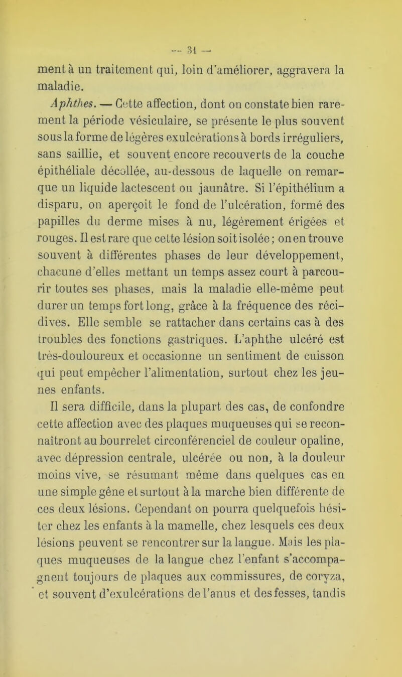 ment à un traitement qui, loin d’améliorer, aggravera la maladie. Aphthes. — Cette affection, dont on constate bien rare- ment la période vésiculaire, se présente le plus souvent sous la forme de légères exulcérations à bords irréguliers, sans saillie, et souvent encore recouverts de la couche épithéliale décollée, au-dessous de laquelle on remar- que un liquide lactescent ou jaunâtre. Si l’épithélium a disparu, on aperçoit le fond de l’ulcération, formé des papilles du derme mises à nu, légèrement érigées et rouges. Il est rare que cette lésion soit isolée; onen trouve souvent à différentes phases de leur développement, chacune d’elles mettant un temps assez court à parcou- rir toutes ses phases, mais la maladie elle-même peut durer un temps fort long, grâce à la fréquence des réci- dives. Elle semble se rattacher dans certains cas à des troubles des fonctions gastriques. L’aphthe ulcéré est très-douloureux et occasionne un sentiment de cuisson qui peut empêcher l’alimentation, surtout chez les jeu- nes enfants. Il sera difficile, dans la plupart des cas, de confondre cette affection avec des plaques muqueuses qui se recon- naîtront au bourrelet circonférenciel de couleur opaline, avec dépression centrale, ulcérée ou non, à la douleur moins vive, se résumant même dans quelques cas en une simple gêne et surtout à la marche bien différente de ces deux lésions. Cependant on pourra quelquefois hési- ter chez les enfants à la mamelle, chez lesquels ces deux lésions peuvent se rencontrer sur la langue. Mais les pla- ques muqueuses de la langue chez l’enfant s’accompa- gnent toujours de plaques aux commissures, de coryza, et souvent d’exulcérations de l’anus et desfesses, tandis