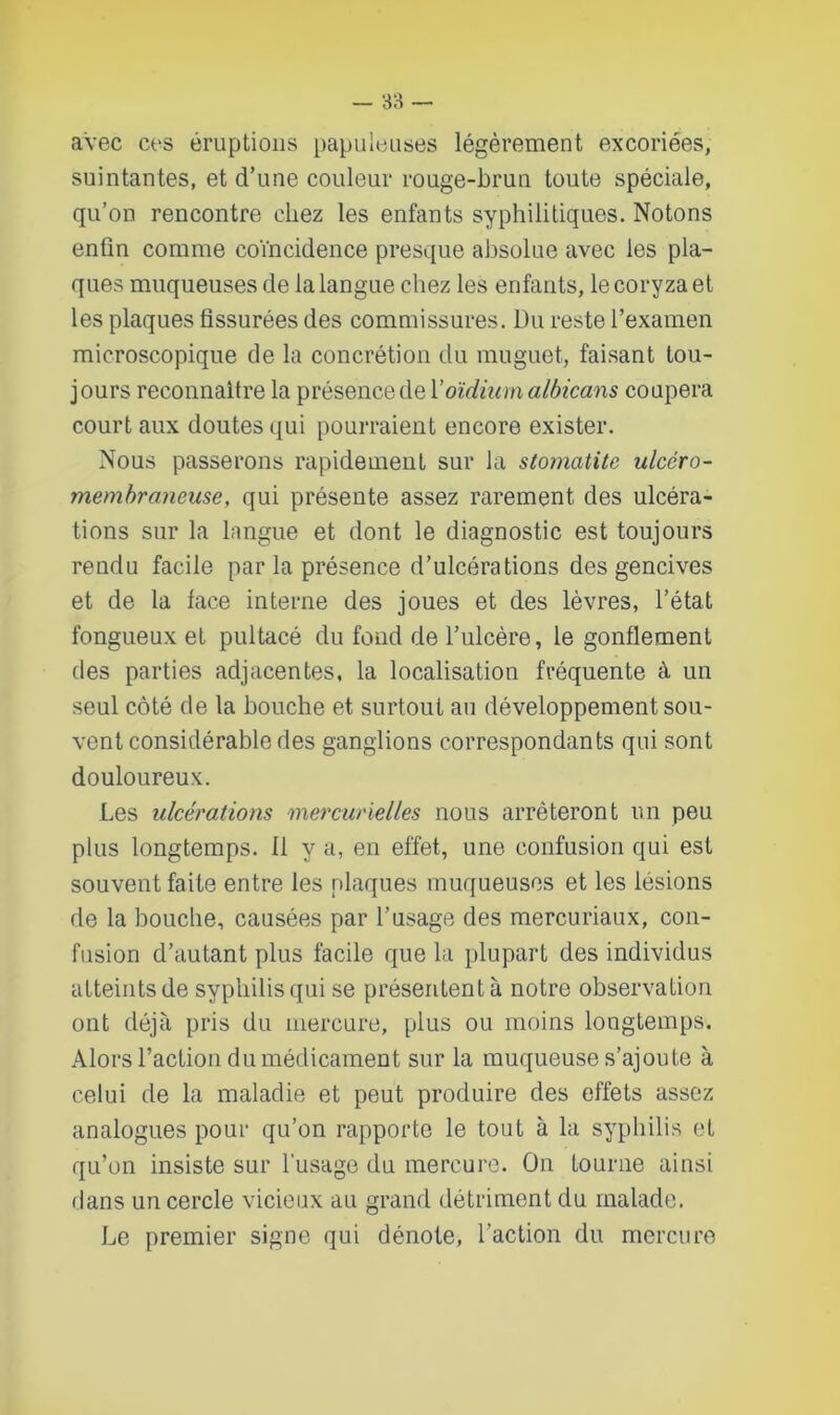 avec ces éruptions papuleuses légèrement excoriées, suintantes, et d’une couleur rouge-brun toute spéciale, qu’on rencontre chez les enfants syphilitiques. Notons enfin comme coïncidence presque absolue avec les pla- ques muqueuses de la langue chez les enfants, le coryza et les plaques fissurées des commissures. Du reste l’examen microscopique de la concrétion du muguet, faisant tou- jours reconnaître la présence de Y oïdium albicans coupera court aux doutes qui pourraient encore exister. Nous passerons rapidement sur la stomatite ulccro- membraneuse, qui présente assez rarement des ulcéra- tions sur la langue et dont le diagnostic est toujours rendu facile par la présence d’ulcérations des gencives et de la lace interne des joues et des lèvres, l’état fongueux et pultacé du fond de l’ulcère, le gonflement des parties adjacentes, la localisation fréquente à un seul côté de la bouche et surtout au développement sou- vent considérable des ganglions correspondants qui sont douloureux. Les ulcérations mercurielles nous arrêteront un peu plus longtemps. 11 y a, en effet, une confusion qui est souvent faite entre les plaques muqueuses et les lésions de la bouche, causées par l’usage des mercuriaux, con- fusion d’autant plus facile que la plupart des individus atteints de syphilis qui se présentent à notre observation ont déjà pris du mercure, plus ou moins longtemps. Alors l’action du médicament sur la muqueuse s’ajoute à celui de la maladie et peut produire des effets assez analogues pour qu’on rapporte le tout à la syphilis et qu’on insiste sur l'usage du mercure. On tourne ainsi dans un cercle vicieux au grand détriment du malade. Le premier signe qui dénote, l’action du mercure